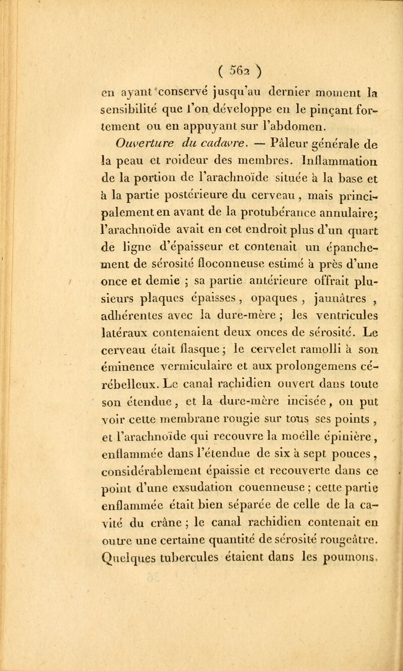 en ayant'conservé jusqu'au dernier moment la sensibilité que l'on développe en le pinçant for- tement ou en appuyant sur l'abdomen. Ouverture du cadavre. — Pâleur générale de la peau et roldeur des membres. Inflammation de la portion de l'arachnoïde située a la base et à la partie postérieure du cerveau , mais princi- palement en avant de la protubérance annulaire; rarachnoïde avait en cet endroit plus d'un quart de ligne d'épaisseur et contenait un épanche- ment de sérosité floconneuse estimé a près d'une once et demie \ sa partie antérieure offrait plu- sieurs plaques épaisses , opaques , jaunâtres , adhérentes avec la dure-mère ; les ventricules latéraux contenaient deux onces de sérosité. Le cerveau était flasque ; le cervelet ramolli a son éminence vermiculaire et aux prolongemens cé- rébelleux. Le canal rachidien ouvert dans toute son étendue, et la dure-mère incisée, on put voir cette membrane rougie sur tons ses points , et l'arachnoïde qui recouvre la moelle éplnière , enflammée dans l'étendue de six à sept pouces , considérablement épaissie et recouverte dans ce point d'une exsudation couenneuse ; cette partie enflammée était bien séparée de celle de la ca- vité du crâne ; le canal rachidien contenait en outre une certaine quantité deséi'osité rougeâtre. Quelques tubercules étaient dans les poumons.