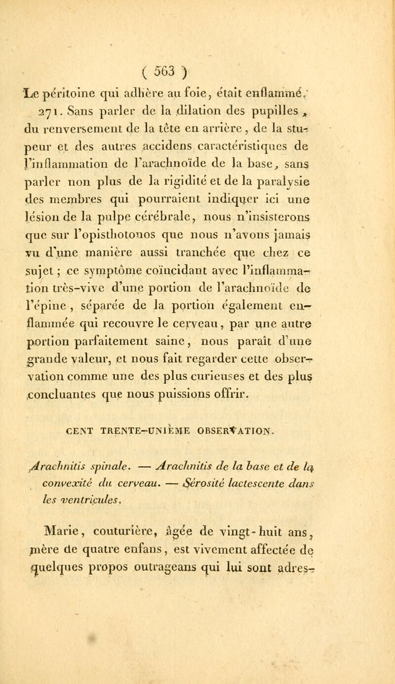 lie péritoine qui adhère au foie, e'tait enflammé.' 271. Sans parler de la dllation des pupilles ^ du renversement de la tête en arrière , de la stur peur et des autres accidens caractéristiques de l'inflammation de rarachnoïde de la base^ sans parler non plus de la rigidité et de la paralysie des membres qui pourraient indiquer ici une lésion de la pulpe cérébrale, nous n'insisterons que sur l'opistliotonos que nous n'avons jamais vu d'une manière aussi tranchée que chez ce sujet ; ce symptôme coïncidant avec l'inflamma- tion très-vive d'une portion de l'arachnoïde de l'épine , séparée de la portion également en- flammée qui recouvre le cerveau, par ïine autre portion parfaitement saine, nous paraît d'une grande valeur, et nous fait regarder cette obser^- vation comme une des plus curieuses et des plus .concluantes que nous puissions offrir. CENT TRENTE-UNIÈME ORSERt^ATION. /irachnitis spinale. — Arachnitis de la base et de Iq. convexité du cerveau. — iSérosité lactescente dans les 'Ventricules, Marie, couturière, âgée de vingt-huit ans, pière de quatre enfans, est vivement affectée de quelques propos outrageans qui lui sont adres-