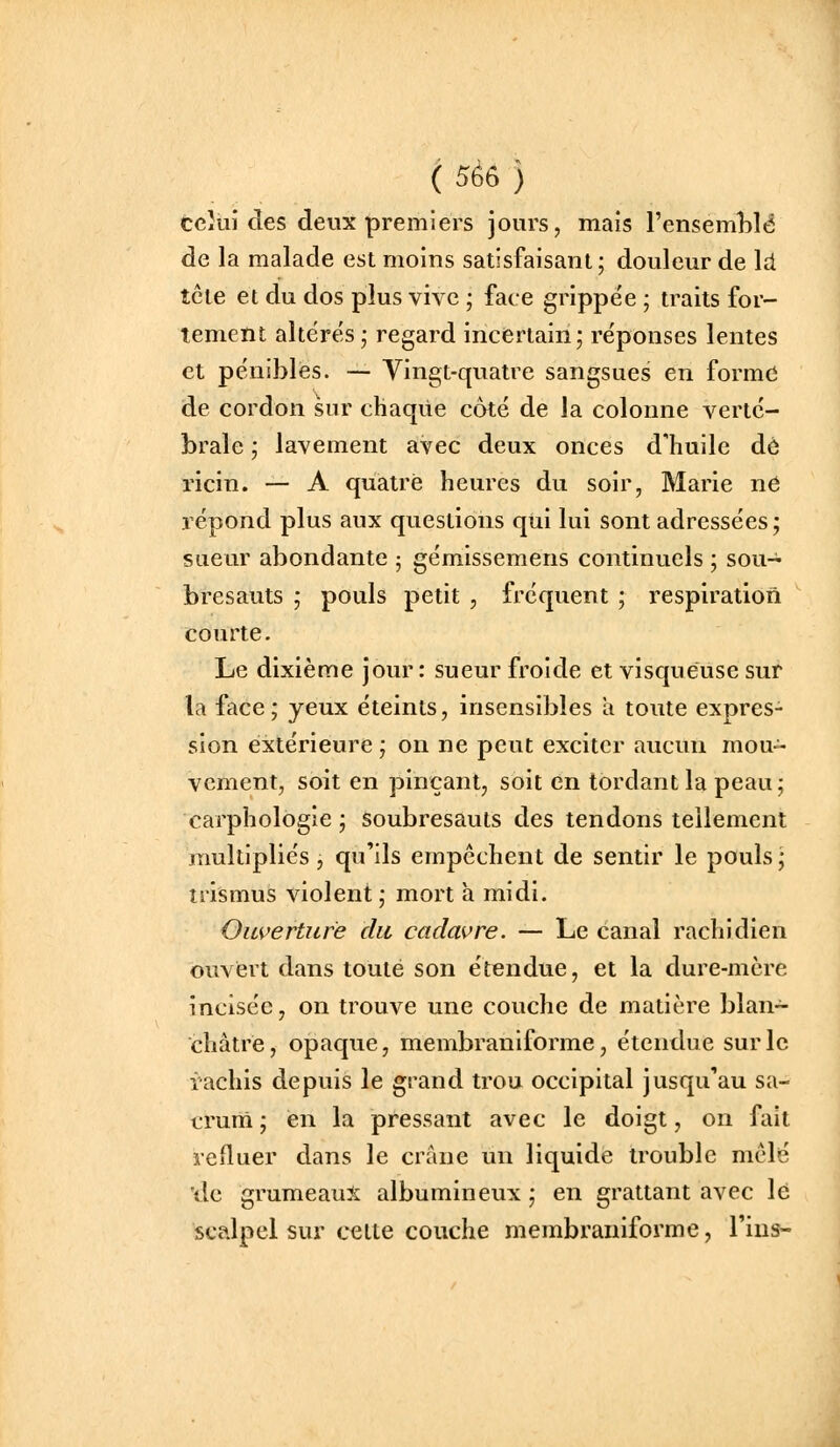 ( 5è6 ) fceîùi des deux premiers jours, mais l'ensemLlé de la malade est moins satisfaisant; douleur de là. tcie et du dos plus vive ; face grippée ; traits for- tement altëre's; regard incertain; réponses lentes et pe'niblès. — Vingt-quatre sangsues en forme de cordon sur chaque côté de la colonne verté- brale ; lavement avec deux onces d'huile dé ricin. — A quatre heures du soir, Marie ne répond plus aux questions qui lui sont adressées ; sueur abondante ; gémissemens continuels ; sou- bresauts ; pouls petit , fréquent ; respiration courte. Le dixième jour: sueur froide et visqueuse sur la face; yeux éteints, insensibles a toute expres- sion extérieure; on ne peut exciter aucun mou- vcment, soit en pinçant, soit en tordant la peau; carphologie ; soubresauts des tendons tellement multipliés, qu'ils empêchent de sentir le pouls ; trismus violent ; mort a midi. Ouverture du cadavre. — Le canal rachidien ouvert dans toute son étendue, et la dure-mère incisée, on trouve une couche de matière blan- châtre, opaque, membraniforme, étendue sur le iachis depuis le grand trou occipital jusqu'au sa- crum ; en la pressant avec le doigt, on fait reiluer dans le crâne un liquide trouble mêlé 'de grumeaux albumineux ; en grattant avec lé scalpel sur cette couche membraniforme, Tins-