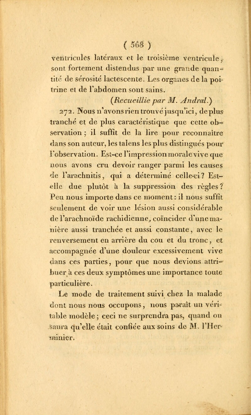 ( 565 ) ventricules latéraux et le troisième ventricule j sont fortement distendus par une grande quan- tité de sérosité lactescente. Les organes delà poi- trine et de l'abdomen sont sains. {Recueillie par M. Andral.') 272. Nous n*avons ri en trouvé jusqu'ici, déplus tranché et de plus caractéristique que cette ob- servation ; il suffît de la lire pour reconnaître dans son auteur, les talens les plus distingués pour l'observation. Est-ce l'impression morale vive que nous avons cru devoir ranger parmi les causes de l'arachnitis, qui a déterminé celle-ci ? Est- elle due plutôt à la suppression des règles ? Peu nous importe dans ce moment : il nous suffit scLdement de voir une lésion aussi considérable de l'arachnoïde rachidienne^ coïncider d'u^e ma- nière aussi tranchée et aussi constante, avec le renversement en arrière du cou et du tronc, et accompagnée d'une douleur excessivement vive dans ces parties, pour que nous devions attri- buera ces deux symptômes une importance toute particulière. Le mode de traitement suivi chez la malade dont nous nous occupons, nous pa^raît un véri- table modèle ; ceci ne surprendra pas, quand ou saura qu'elle était confiée aux soins de M. l'Her- ininier.
