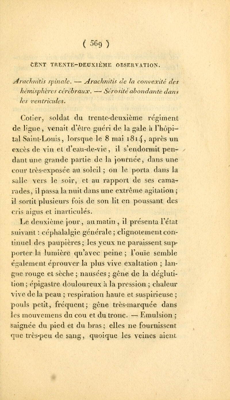 CENT TRENTE-DEUXIÈME OBSERVATION. jirachititis spinale. — Araclimiis de la convexité des hémisphères cérébraux. —' Sérosité abondante dans les ventricules. Cotier, soldat du trente-deuxième régiment de lîgue, venait d'être guéri de la gale a l'hôpi- tal Saint-Louis, lorsque le 8 mai i8i4, après un excès de vin et d'eau-de-vie , il s'endormit pen- dant une grande partie de la journée, dans une cour très-exposée au soleil ; on le porta dans la salle vers le soir, et au rapport de ses cama- rades, il passa la nuit dans une extrême agitation ; il sortit plusieurs fois de son lit en poussant des cris aigus et inarticulés. Le deuxième jour, au matin , il présenta l'état suivant : céphalalgie générale; clignotement con- tinuel des paupières; les yeux ne paraissent sup- porter la lumière qu'avec peine ; l'ouïe semble également éprouver la plus vive exaltation ; lan- gue rouge et sèche ; nausées; gêne de la dégluti- tion ; épigastre douloureux a la pression ; chaleur vive de la peau ; respiration haute et suspirieuse ; pouls petit, fréquent; gêne très-marquée dans les mouvemens du cou et du tronc. — Emulsion • saignée du pied et du bras ; elles ne fournissent que très-peu de sang, quoique les veines aient