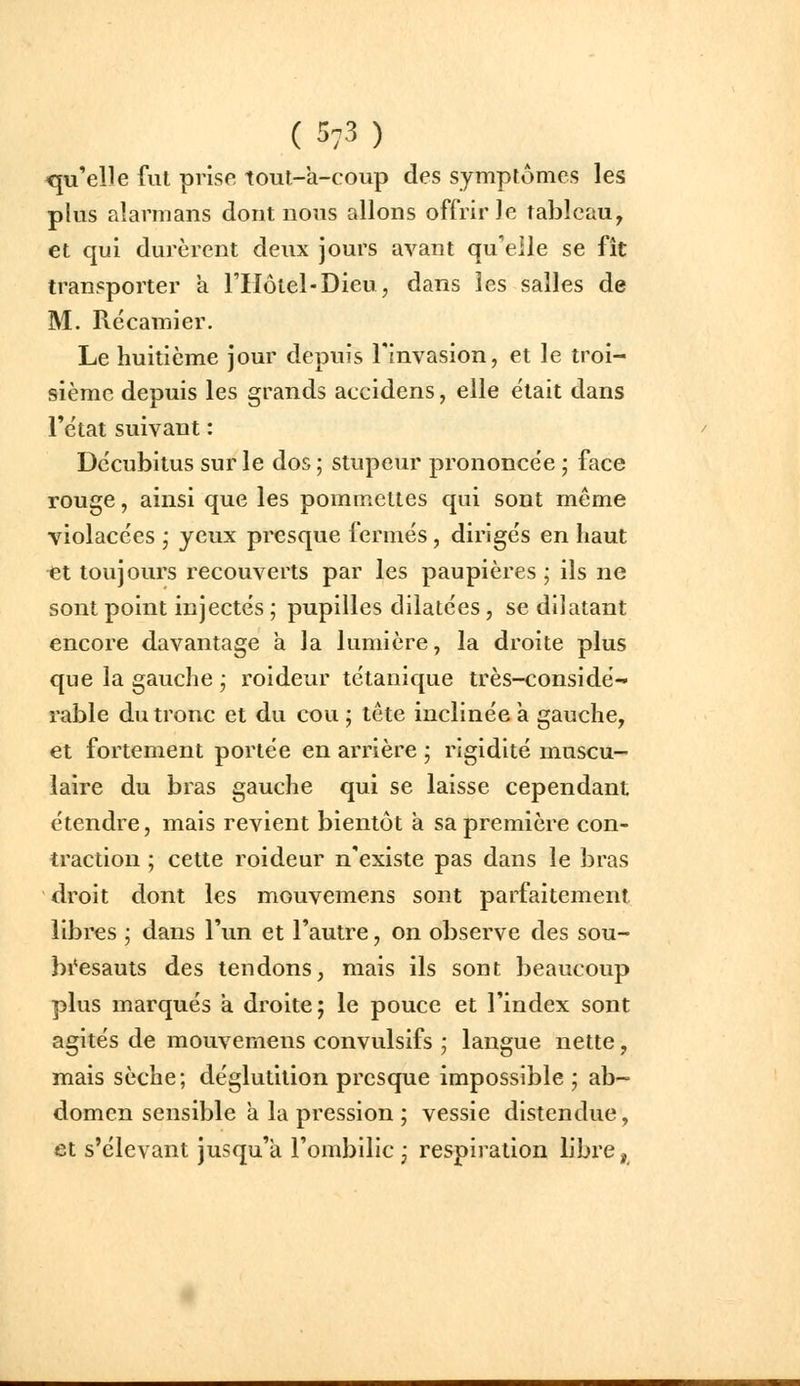 (5:3 ) qu'elle fut prise tout-a-coup des symplomes les plus alarmans dont nous allons offrir le tableau, et qui durèrent deux jours avant qu'elle se fît transporter a FIIôtel-Dieu, dans les salles de M. Récamier. Le huitième jour depuis l'invasion, et le troi- sième depuis les grands accidens, elle était dans l'état suivant : Dccubitus sur le dos ; stupeur prononcée • face rouge, ainsi que les pommettes qui sont même violacées ; yeux presque fermés, dirigés en haut ■et toujours recouverts par les paupières ; ils ne sont point injectés ; pupilles dilatées , se dilatant encore davantage a la lumière, la droite plus que la gauche j roideur tétanique très-considé- rable du tronc et du cou ; tête inclinée à gauche, et fortement portée en arrière ; rigidité muscu- laire du bras gauche qui se laisse cependant étendre, mais revient bientôt à sa première con- traction ; cette roideur n'existe pas dans le bras droit dont les mouvemens sont parfaitement libres ; dans l'un et l'autre, on observe des sou- bi'esauts des tendons, mais ils sont beaucoup plus marqués à droite; le pouce et l'index sont agités de mouvemens convulsifs ; langue nette, mais sèche; déglutition presque impossible ; ab- domen sensible a la pression ; vessie distendue, et s'élevant jusqu'à l'ombilic j respiration libre,