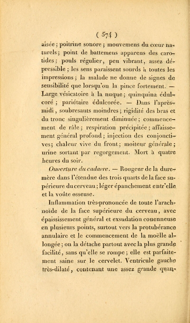 ( 5^74 ) aisée ; poitrine sonore ; mouvemens du cœur na^ turels; point de battemeus apparens des caro-^ tides ; pouls régulier, peu vibrant, assez dé-? pressible ; les sens paraissent sourds a toutes les impressions ; la malade ne donne de signes de sensibilité que lorsqu'on la pince fortement. —■ ILarge vésicatoire à la nuque ; quinquina édul-r coré ; pariétaire édulcorée. — Dans l'après-^ midi, soubresauts moindres ; rigidité des bras et du tronc singulièrement diminuée ; commence- ment de râle ; respiration précipitée ; affaisse- ment général profond; injection des conjoncti- ves; chaleur vive du front; moiteur générale; urine sortant par regorgement. Mort a quatre heures du soir. Ouverture du cadavre. — Rougeur de la durc-r mère dans l'étendue des trois quarts de la face su- périeure du cerveau; léger épancheraent entr'elle et la voûte osseuse. Inflammation très-prononcée de toute l'arachr noïde de la face supérieure du cerveau, avec épaississement général et exsudation couenneuse en plusieurs points, surtout vers la protubérance annulaire et le commencement de la moelle al- longée ; on la détache partout avec la plus grande facilité, sans qu'elle se rompe ; elle est parfaite- ment saine sur le cervelet. Ventricule gauche trèsrdilaté, contenant une assez grande qnai;-«