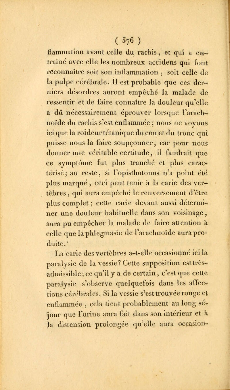 (S76) flammation avant celle du rachis, et qui a eu-' traîné avec elle les nombreux accldens qui font reconnaître soit son inflammation , soit celle de la pulpe cérébrale. Il est probable que ces der- niers désordres auront empêché la malade de ressentir et de faire connaître la douleur qu'elle a dû nécessairement éprouver lorsque rarach- noïde du rachis s'est enflammée ; nous ne voyons ici que la roideur tétanique du cou et du tronc qui puisse nous la faire soupçonner, car pour nous donner une véritable certitude, il faudrait que ce symptôme fut plus tranché et plus carac- térisé j au reste, si l'opisthotonos n'a point été plus marqué , ceci peut tenir à la carie des ver- tèbres , qui aura empêché le renversement d'être plus complet; cette carie devant aussi détermi- ner une douleur habituelle dans son voisinage, aura pu empêcher la malade de faire attention à celle que la phlegmasie de l'arachnoïde aura pro- duite . ' La carie des vertèbres a-t-elle occasionné ici la paralysie de la vessie? Cette supposition est très- admissible ; ce qu'il y a de certain, c'est que cette paralysie s'observe quelquefois dans les affec- tions cérébrales. Si la vessie s'est trouvée rouge et enflammée , cela tient probablement au long sé- jour que l'urine aura fait dans son intérieur et à la distension prolongée qu'elle aura occasion^