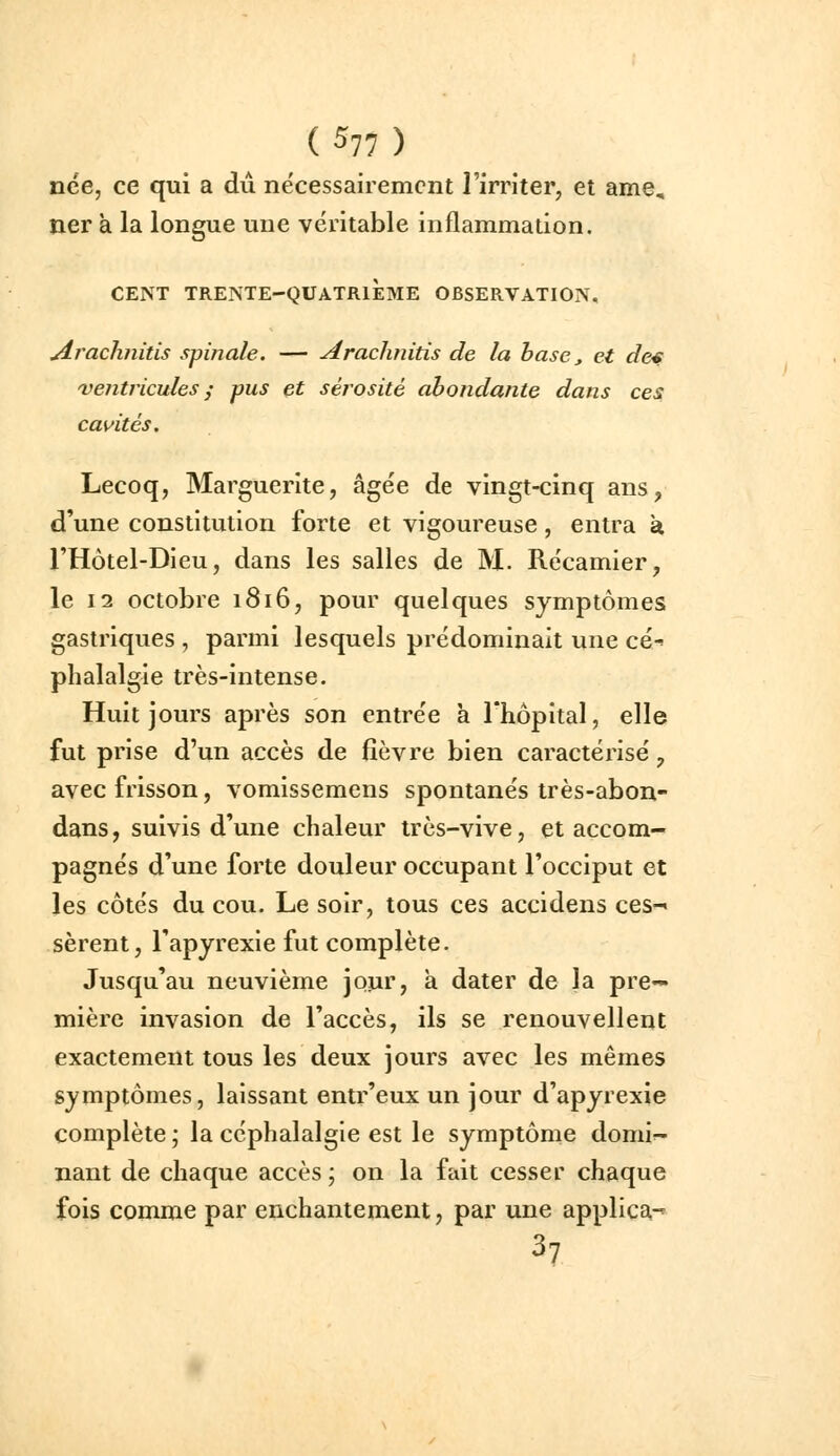 nce, ce qui a du nécessairement l'irriter, et ame, ner a la longue une véritable inflammation. CENT TRENTE-QUATRIÈME OBSERVATION, jirachnitis spinale. — Araclinitis de la hase ^ et de^ ventricules^ pus et sérosité abondante dans ces cavités. Lecoq, Marguerite, âgée de vingt-cinq ans, d'une constitution forte et vigoureuse, entra à l'Hôtel-Dieu, dans les salies de M. Récamier, le 12 octobre 1816, pour quelques symptômes gastriques , parmi lesquels prédominait une cé^ phalalgie très-intense. Huit jours après son entrée à l'hôpital, elle fut prise d'un accès de fièvre bien caractérisé, avec frisson, vomissemens spontanés irès-abon- dans, suivis d'une chaleur très-vive, et accom- pagnés d'une forte douleur occupant l'occiput et les côtés du cou. Le soir, tous ces accidens ces-» sèrent, l'apyrexie fut complète. Jusqu'au neuvième jour, a dater de la pre- mière invasion de l'accès, ils se renouvellent exactement tous les deux jours avec les mêmes symptômes, laissant enti^'eux un jour d'apyrexie complète ; la céphalalgie est le symptôme domi^- nant de chaque accès ; on la fait cesser chaque fois comme par enchantement, par une applica-^ 37