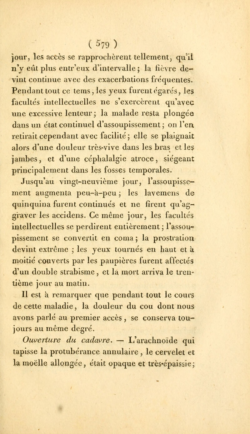 ( ^19 ) jour, les accès se rapprochèrent tellement, qu'il nV eût plus entr'eux d'intervalle ; la fièvre de- vint continue avec des exacerbations fréquentes. Pendant tout ce tems, les yeux furent e'garés, les faculte's intellectuelles ne s'exercèrent qu'avec une excessive lenteur ; la malade resta plonge'e dans un état continuel d'assoupissement ; on l'en, retirait cependant avec facilité ; elle se plaignait alors d'une douleur très-vive dans les bras et le$ jambes, et d'une céphalalgie atroce, siégeant principalement dans les fosses temporales. Jusqu'au vingt-neuvième jour, l'assoupisse- ment augmenta peu-à-pcu ; les lavemens de quinquina furent continués et ne firent qu'ag- graver les accidens. Ce même jour, les facultés intellectuelles se perdirent entièrement ; l'assou** pissemcnt se convertit en coma ; la prostration devint extrême ; les yeux tournés en haut et à moitié couverts par les paupières furent affectés d'un double strabisme , et la mort arriva le tren- tième jour au matin. Il est à remarquer que pendant tout le cours de cette maladie, la douleur du cou dont nous avons parlé au premier accès , se conserva tou- jours au même degré. Ouverture du cadavre. — L'arachnoïde qui tapisse la protubérance annulaire , le cervelet et la moelle allongée, était opaque et très-'épaissie;