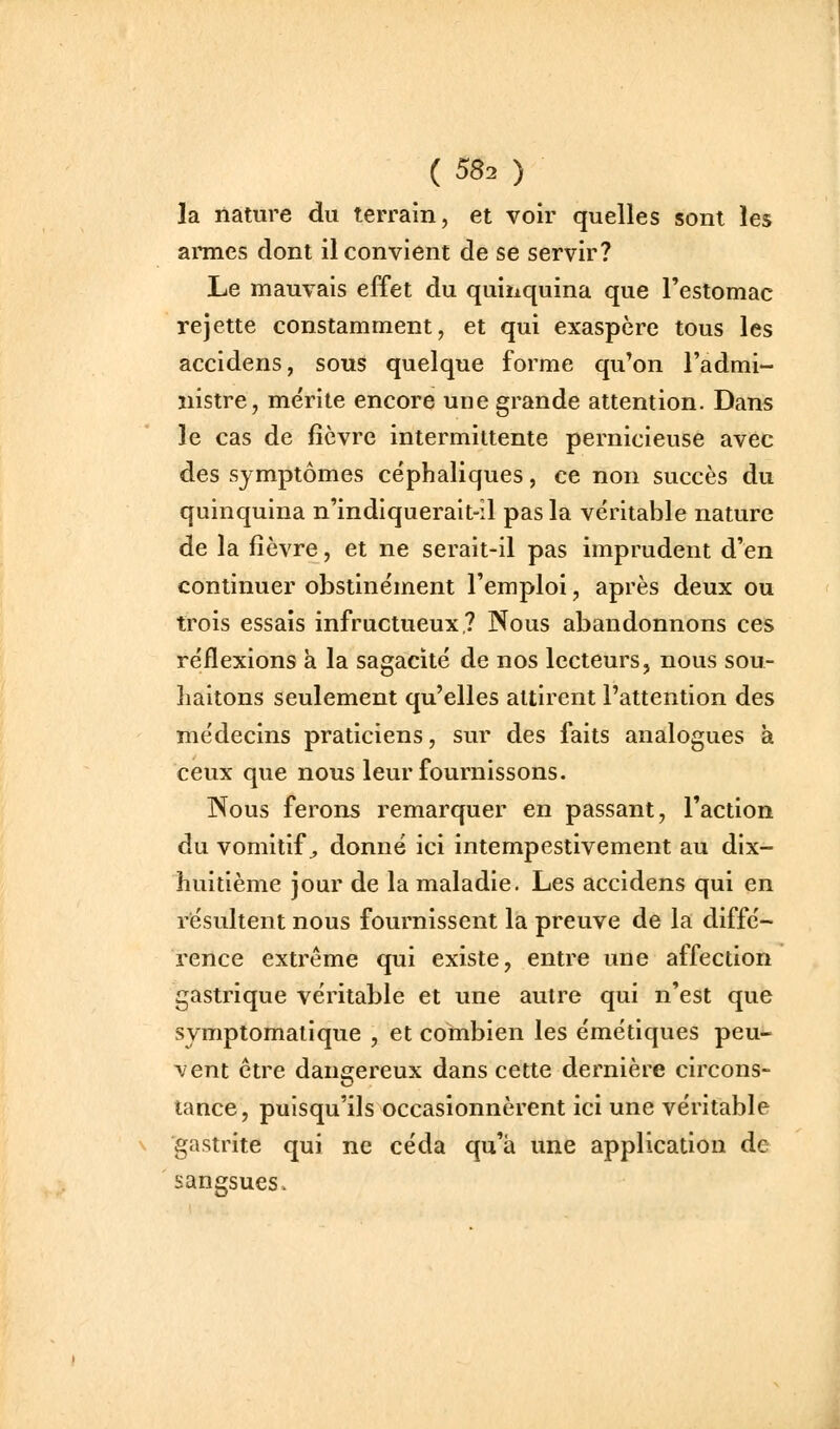 la nature du terrain, et voir quelles sont les aimes dont il convient de se servir? Le mauvais effet du quiiiquina que l'estomac rejette constamment, et qui exaspère tous les accidens, sous quelque forme qu'on l'admi- nistre, mérite encore une grande attention. Dans le cas de fièvre intermittente pernicieuse avec des symptômes céphaliques, ce non succès du quinquina n'indiquerait-il pas la véritable nature de la fièvre, et ne serait-il pas imprudent d'en continuer obstinément l'emploi, après deux ou trois essais infructueux? Nous abandonnons ces réflexions à la sagacité de nos lecteurs, nous sou- haitons seulement qu'elles attirent l'attention des médecins praticiens, sur des faits analogues à ceux que nous leur fournissons. Nous ferons remarquer en passant, l'action du vomitif^ donné ici intempestivement au dix- huitième jour de la maladie. Les accidens qui en résultent nous fournissent la preuve de la diffé- rence extrême qui existe, entre une affection gastrique véritable et une autre qui n'est que symptomatique , et combien les émétiques peu- vent être daniirereux dans cette dernière circons- tance, puisqu'ils occasionnèrent ici une véritable gastrite qui ne céda qu'à une application de sangsues.