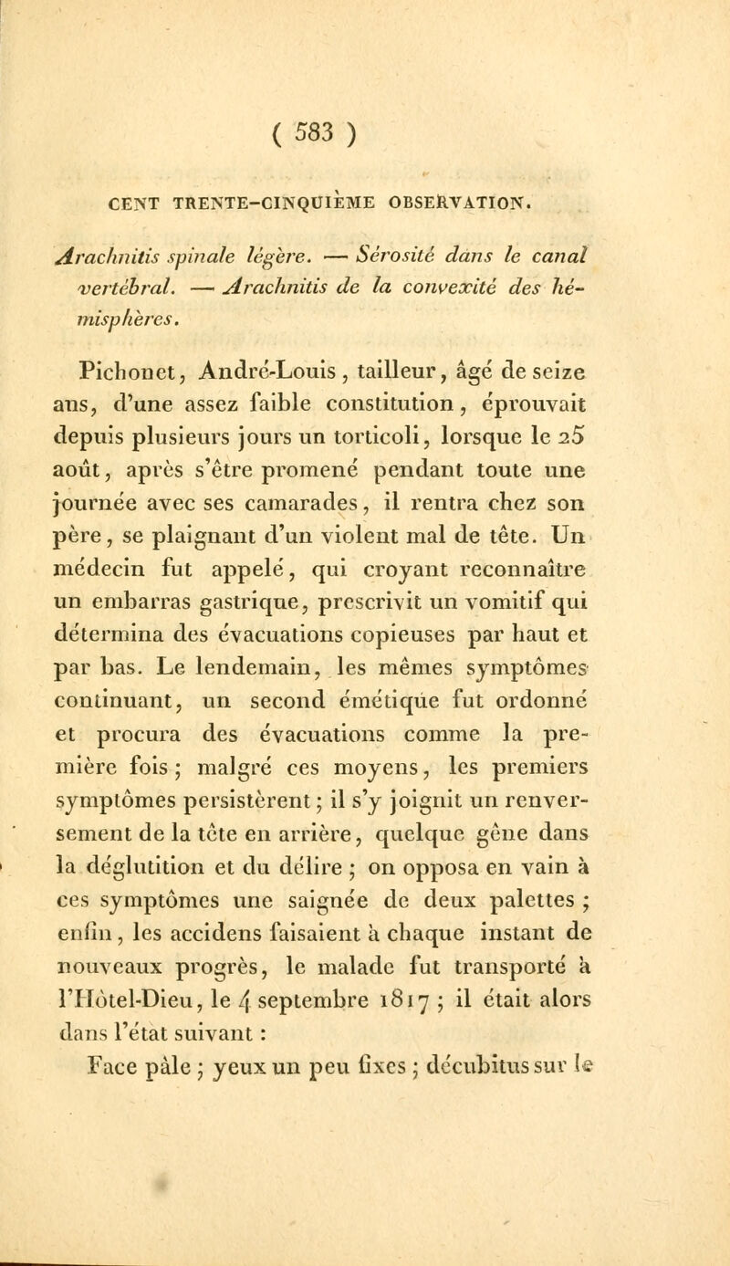 CENT TRENTE-CINQUIÈME OBSERVATION. ArcLchnitis s finale légère. — Sérosité dans le canal vertébral. — Arachnitis de la convexité des hé- misphères. Pichonet, André-Louis, tailleur, âgé de seize aus, d'une assez faible constitution, éprouvait depuis plusieurs jours un torticoli, lorsque le 25 août, après s'être promené pendant toute une journée avec ses camarades, il rentra chez son père, se plaignant d'un violent mal de tête. Un médecin fut appelé, qui croyant reconnaître un embarras gastrique, prescrivit un vomitif qui détermina des évacuations copieuses par haut et par bas. Le lendemain, les mêmes symptômes continuant, un second émétiqùe fut ordonné et procura des évacuations comme la pre- mière fois ; malgré ces moyens, les premiers symptômes persistèrent ; il s'y joignit un renver- sement de la tête en arrière, quelque gêne dans la déglutition et du délire ; on opposa en vain à ces symptômes une saignée de deux palettes ; enfin, les accidens faisaient à chaque instant de nouveaux progrès, le malade fut transporté à FHôtel-Dieu, le 4 septembre 1817 ; il était alors dans l'état suivant : Face pâle ; yeux un peu fixes ; décubitus sur !e