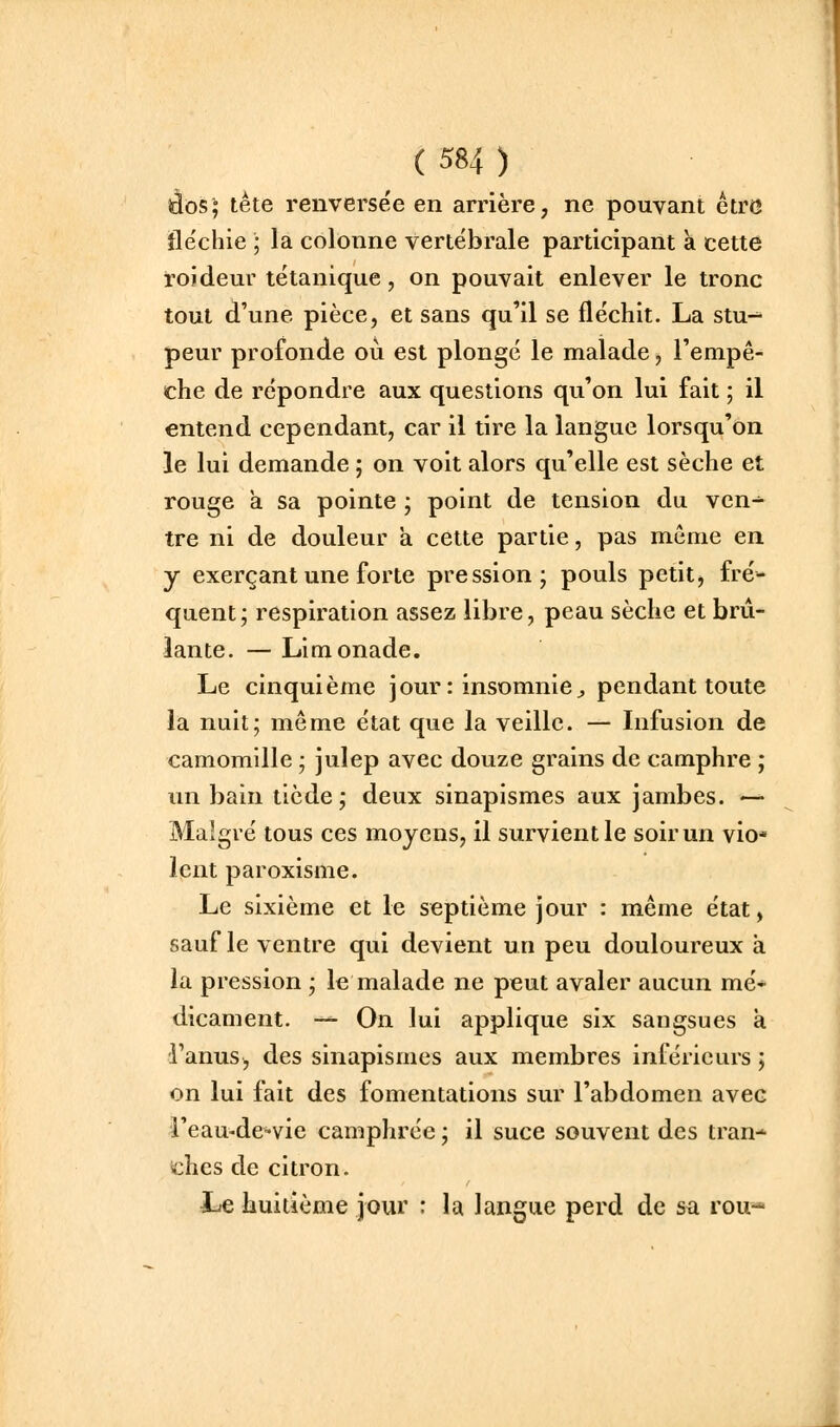 iâos; tète renversée en arrière, ne pouvant être île'chie ; la colonne vertébrale participant h cette roideur tétanique, on pouvait enlever le tronc tout d'une pièce, et sans qu'il se fléchit. La stu-^ peur profonde où est plongé le malade, l'empê- che de répondre aux questions qu'on lui fait ; il entend cependant, car il tire la langue lorsqu'on le lui demande ; on voit alors qu'elle est sèche et rouge a sa pointe ; point de tension du ven- tre ni de douleur à cette partie, pas même en y exerçant une forte pression; pouls petit, fré- quent; respiration assez libre, peau sèche et brû- lante. — Limonade. Le cinquième jour : insomnie^ pendant toute la nuit; même état que la veille. — Infusion de camomille ; julep avec douze grains de camphre ; un bain tiède; deux sinapismes aux jambes. — Malgré tous ces moyens, il survient le soir un vio* lent paroxisme. Le sixième et le septième jour : même état, sauf le ventre qui devient un peu douloureux à la pression ; le malade ne peut avaler aucun mé- dicament. — On lui applique six sangsues à l'anus^ des sinapismes aux membres inférieurs ; on lui fait des fomentations sur l'abdomen avec i'eau-dc'vie camphrée ; il suce souvent des tran-^ ichcs de citron. Le huitième jour : la langue perd de sa rou-*