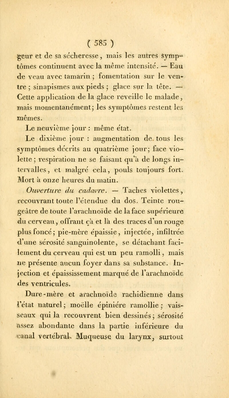 geur et de sa sécheresse, mais les autres symp=* tomes continuent avec la même intensité. — Eau de veau avec tamarin ; fomentation sur le ven- tre ; sinapismes aux pieds ; glace sur la tête. — Cette application de la glace reveille le malade, mais momentanément; les symptômes restent les mêmes. Le neuvième jour : même état. Le dixième jour : augmentation de tous les symptômes décrits au quatrième jour- face vio- lette ; respiration ne se faisant qu'a de longs in- tervalles, et malgré cela, pouls toujours fort. Mort a onze heures du matin. Ouverture du cadavre. — Taches violettes, recouvrant toute l'étendue du dos. Teinte rou- geâtre de toute l'arachnoïde de la face supérieure du cerveau, offrant ça et là des traces d'un rouge plus foncé; pie-mère épaissie, injectée, infiltrée d'une sérosité sanguinolente, se détachant faci- lement du cerveau qui est un peu ramolli, mais ne présente aucun foyer dans sa substance. In- jection et épaississement marqué de l'arachnoïde des ventricules. Dure-mère et arachnoïde rachidienne dans l'état naturel ; moelle épiniére ramollie ; vais- seaux qui la recouvrent bien dessinés; sérosité assez abondante dans la partie inférieure du canal vertébraL Muqueuse; du larynx, surtout