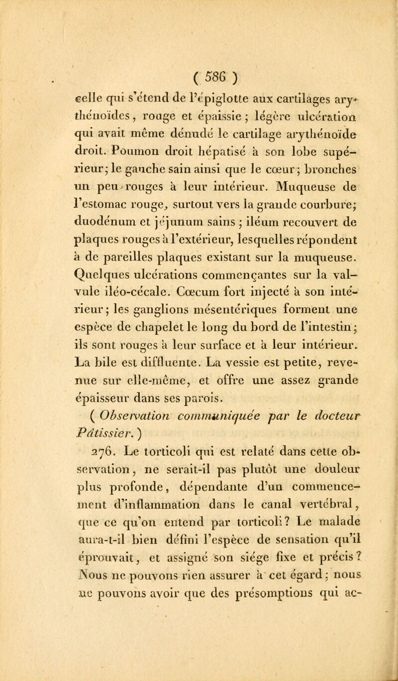 ( 58G ) celle qui s'e'tend de Ptpiglotte aux cartilages ary* the'uoïdes, rouge et épaissie ; légère ulcération qui avait même dénudé le cartilage arytliénoïde droit. Poumon droit hépatisé à son lobe supé- rieur; le gauche sain ainsi que le cœur; bronches un peu rouges à leur intérieur. Muqueuse de l'estomac rouge^ surtout vers la grande courbure; duodénum et jéjunum sains ; iléum recouvert de plaques rouges a l'extérieur, lesquelles répondent à de pareilles plaques existant sur la muqueuse. Quelques ulcérations commençantes sur la val- vule iléo-cécale. Cœcum fort injecté a son inté- rieur; les ganglions mésentériques forment une espèce de chapelet le long du bord de l'intestin; ils sont rouges a leur surface et a leur intérieur. La bile est diffluente. La vessie est petite, reve- nue sur elle-même, et offre une assez grande épaisseur dans ses parois. ( Observation communiquée par le docteur Pâtissier. ) 276. Le torticoli qui est relaté dans cette ob- servation , ne serait-il pas plutôt une douleur plus profonde, dépendante d'un commence- ment d'inflammation dans le canal vertébral, que ce qu'on entend par torticoli? Le malade aura-t-il bien défini l'espèce de sensation qu'il éprouvait, et assigné son siège fixe et précis ? Nous ne pouvons rien assurer à cet égard: nous BC pouvons avoir que des présomptions qui ac-