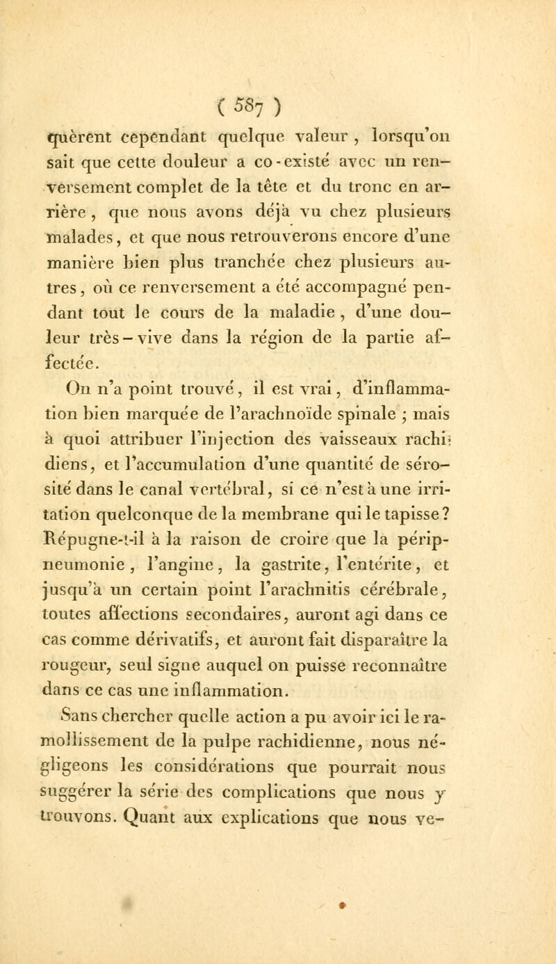 quèrent cependant quelque valeur , lorsqu'on sait que cette douleur a co-existé avec un ren- versement complet de la tête et du tronc en ar- rière , que nous avons déjà vu chez plusieurs malades, et que nous retrouverons encore d'une manière bien plus tranchée chez plusieurs au- tres , où ce renversement a été accompagné pen- dant tout le cours de la maladie , d'une dou- leur très - vive dans la région de la partie af- fectée. On n'a point trouvé , il est vrai, d'inflamma- tion bien marquée de l'arachnoïde spinale ; mais à quoi attribuer l'injection des vaisseaux rachii dlens, et l'accumulation d'une quantité de séro- sité dans le canal vertébral, si ce n'est à une irri- tation quelconque de la membrane qui le tapisse? Répugne-t-il à la raison de croire que la périp- neumonie , l'angine, la gastrite, l'entérite, et jusqu'à un certain point l'arachnitis cérébrale, toutes affections secondaires, auront agi dans ce cas comme dérivatifs, et auront fait disparaître la rougeur, seul signe auquel on puisse reconnaître dans ce cas une inflammation. Sans chercher quelle action a pu avoir ici le ra- mollissement de la pulpe rachidienne, nous né- gligeons les considérations que pourrait nous suggérer la série des complications que nous y U'ouvons. Quant aux explications que nous ve-