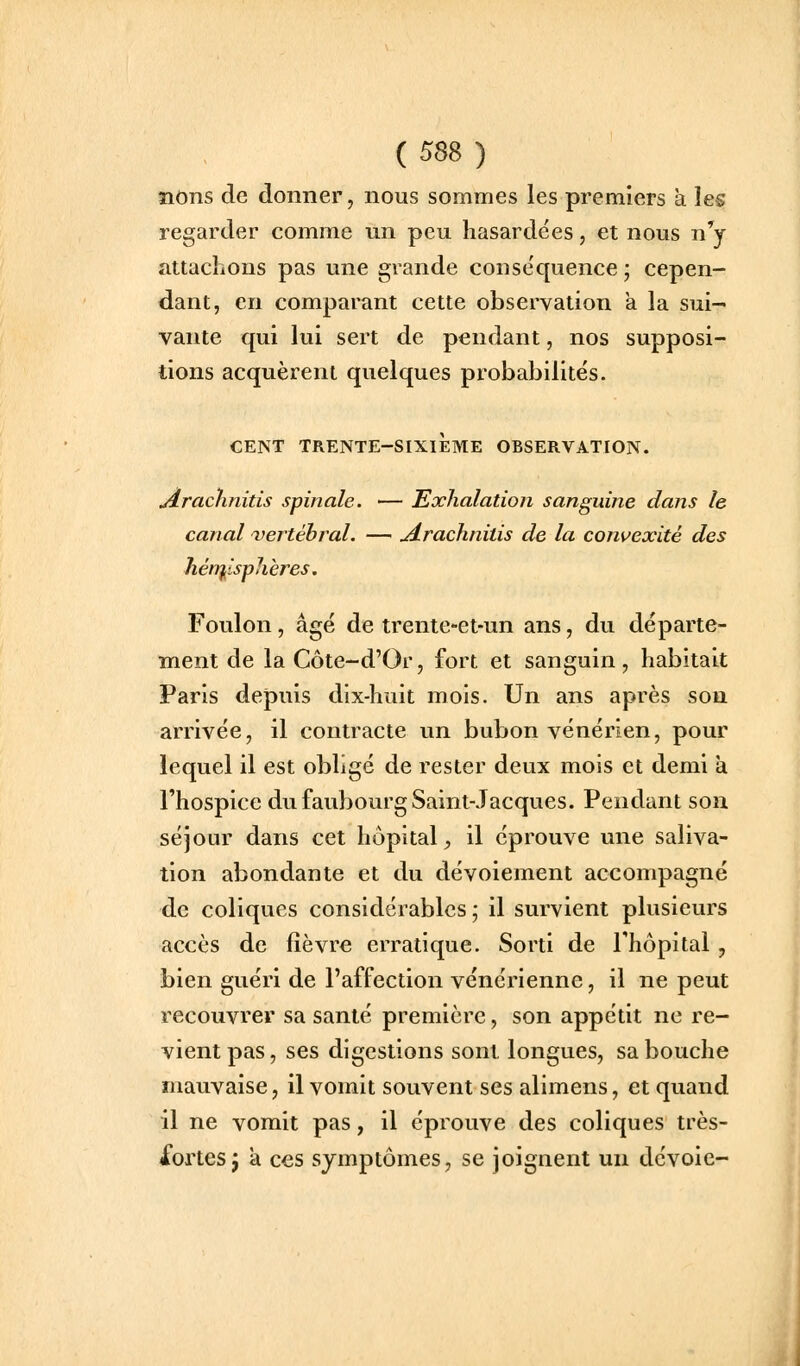 îions de donner, nous sommes les premiers à les regarder comme un peu hasardées, et nous n'y attachons pas une grande conse'quence ; cepen- dant, en comparant cette observation a la sui- vante qui lui sert de pendant, nos supposi- tions acquèrent quelques probabilités. CENT TRENTE-SIXIÈME OBSERVATION. Arachnitis spinale. — Exhalation sanguine dans le canal vertébral. — jé-rachnitis de la convexité des Jién^isphères. Foulon, âgé de trente-et-un ans, du départe- ment de laCôte-d'Or, fort et sanguin, habitait Paris depuis dix-huit mois. Un ans après sou arrivée, il contracte un bubon vénérien, pour lequel il est obligé de rester deux mois et demi à l'hospice du faubourg Saint-Jacques. Pendant son séjour dans cet hôpital^ il éprouve une saliva- tion abondante et du dévoiement accompagné de coliques considérables ; il survient plusieurs accès de lièvre erratique. Sorti de l'hôpital , bien guéri de l'affection vénérienne, il ne peut recouvrer sa santé première, son appétit ne re- vient pas, ses digestions sont longues, sa bouche mauvaise, il vomit souvent ses alimens, et quand il ne vomit pas, il éprouve des coliques très- Xortesj à ces symptômes, se joignent un dévoie-