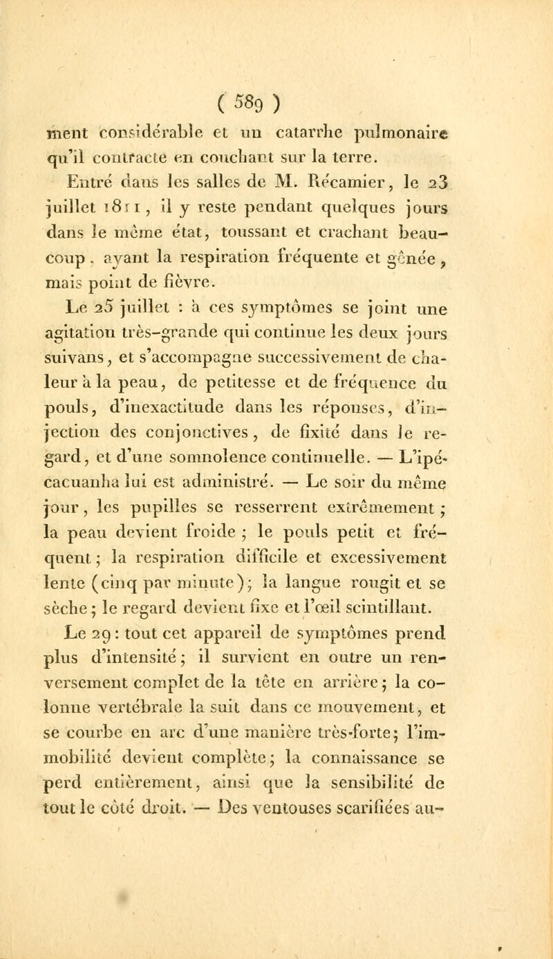 ment considérable et un catarrhe pulmonaire qu'il contracte en couchant sur la terre. Entré dans les salles de M. Récamier, le 23 juillet i8ri , il y reste pendant quelques jours dans le même état, toussant et crachant beau- coup . ayant la respiration fréquente et gônée, mais point de fièvre. Le 25 juillet : a ces symptômes se joint une agitation très-grande qui continue les deux jours suivans, et s'accompagne successivement de cha- leur a la peau, de petitesse et de fréquence du pouls, d'inexactitude dans les réponses, d'iu- jection des conjonctives , de fixité dans Je re- gard, et d'une somnolence continuelle. — L'ipé- cacuanha lui est administré. — Le soir du même jour, les pupilles se resserrent extrêmement ; la peau devient froide ; le pouls petit et fré- quent ; la respiration difficile et excessivement lente (cinq par minute); la langue rougit et se sèche ; le regard devient fixe et l'œil scintillant. Le 29 : tout cet appareil de symptômes prend plus d'intensité ; il survient en outre un ren- versement complet de la tête en arrière ; la co- lonne vertébrale la suit dans ce mouvement, et se courbe en arc d'une manière très-forte; l'im- mobilité devient complète; la connaissance se perd entièrement, ainsi que la sensibilité de tout le côté di'oit. — Des veatouses scarifiées au-