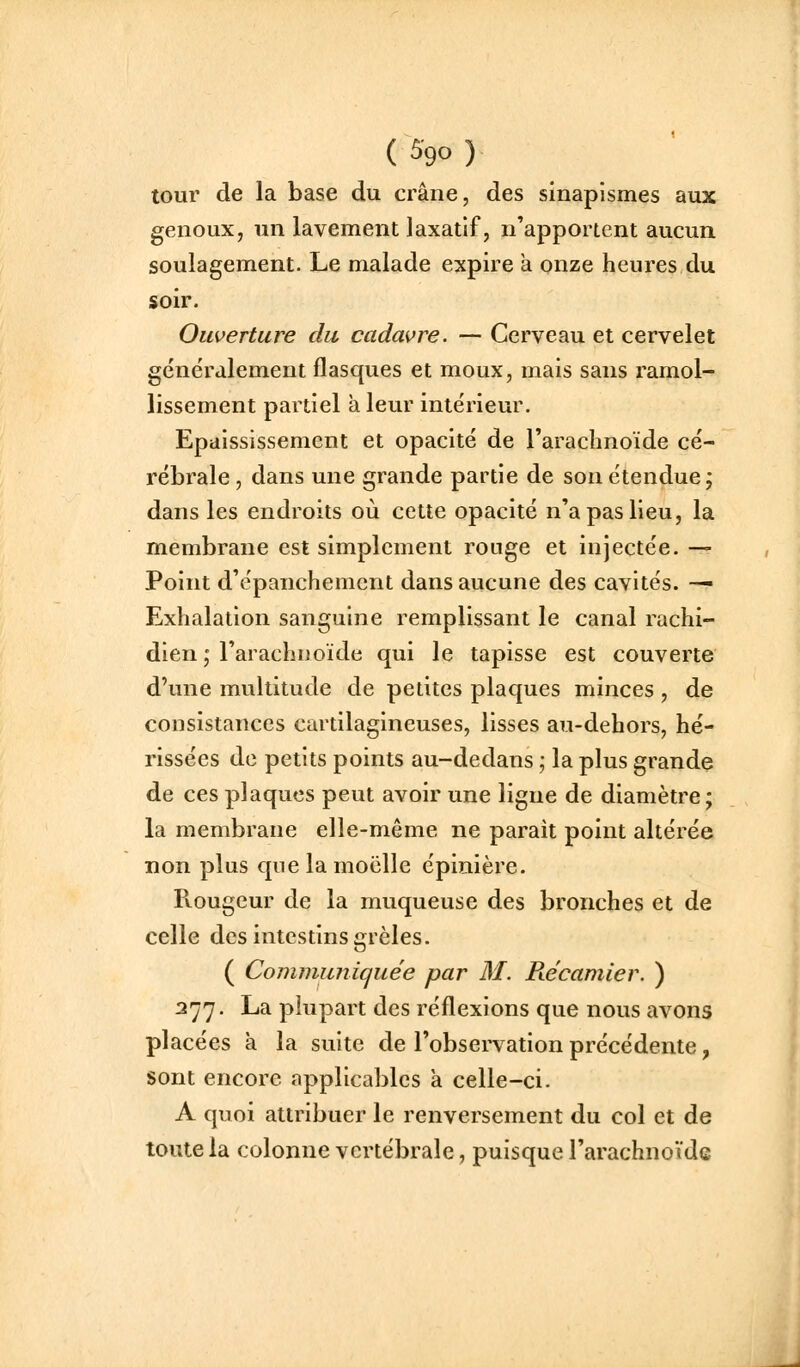 tour de la base du crâne, des sinapismes aux genoux, un lavement laxatif, n'apportent aucun soulagement. Le malade expire à onze heures du soir. Ouverture du cadai^re. — Cerveau et cervelet généralement flasques et moux, mais sans ramol- lissement partiel à leur intérieur. Epaississement et opacité de l'arachnoïde cé- rébrale , dans une grande partie de son étendue; dans les endroits où cette opacité n'a pas Heu, la membrane est simplement rouge et injectée. — Point d'épanchement dans aucune des cavités. —- Exhalation sanguine remplissant le canal rachi- dien ,* l'arachnoïde qui le tapisse est couverte d'une multitude de petites plaques minces , de consistances cartilagineuses, lisses au-dehors, hé- rissées do petits points au-dedans ; la plus grande de ces plaques peut avoir une ligne de diamètre; la membrane elle-même ne parait point altérée non plus que la moelle épinière. Piougeur de la muqueuse des bronches et de celle des intestins grêles. ( Communiquée par M. Récamier. ) 277. La plupart des réflexions que nous avons placées à la suite de l'observation précédente, sont encore applicables à celle-ci. A quoi attribuer le renversement du col et de toute la colonne vertébrale, puisque l'arachnoïde