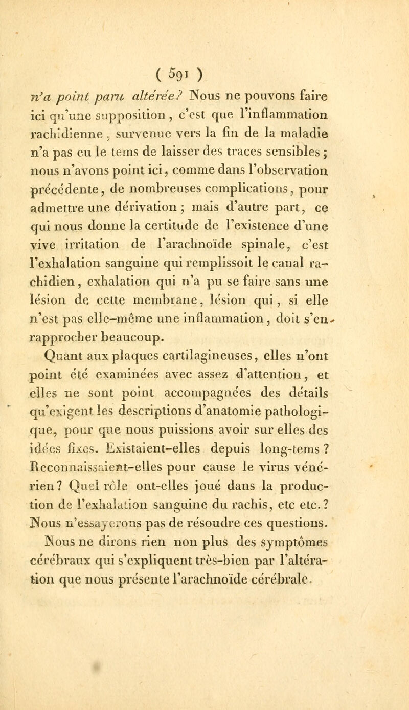 n'a point paru altérée? Nous ne pouvons faire ici qu'une supposition , c'est que l'inflammation rachl Jienne . survenue vers la fin de la maladie n'a pas eu le tems de laisser des traces sensibles ; nous n'avons point ici, comme dans l'observation précédente, de nombreuses complications, pour admettre une dérivation ; mais d'autre part, ce qui nous donne la certitude de l'existence d'une vive irritation de l'arachnoïde spinale, c'est l'exhalation sanguine qui remplissoit le eau al ra- chidien, exhalation qui n'a pu se faire sans une lésion de cette membrane, lésion qui, si elle n'est pas elle-même une inflammation, doit s'en- rapprocher beaucoup. Quant aux plaques cartilagineuses, elles n'ont point été examinées avec assez d'attention, et elles ne sont point accompagnées des détails qu'exigent les descriptions d'anatomie pathologi- que, pour que nous puissions avoir sur elles des idées fixes. Existaient-elles depuis long-tems ? Reconnaissaient-elles pour cause le virus véné- rien? Quel rôle ont-elles joué dans la produc- tion de l'exlialcition sanguine du rachis, etc etc.? Nous n'essayerons pas de résoudre ces questions. Nous ne dirons rien non plus des symptômes cérébraux qui s'expliquent très-bien par l'altéra- tion que nous présente l'arachnoïde cérébrale.