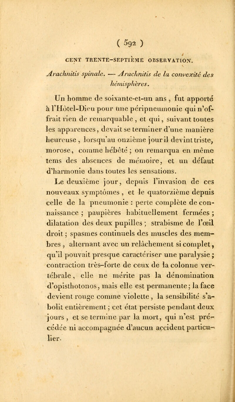 CENT TRENTE-SEPTIÈME OBSERVATION. Arachnitis spinale. — Araclinitis de la convexité des hémisphères. Un homme de soixante-et-un ans , fut apporté k l'Hotel-Dieu pour Une péripneumonie qui n'of- frait rien de remarquable , et qui, suivant toutes les apparences, devait se terminer d'une manière heureuse , lorsqu'au onzième jour il devint triste, morose, comme hébété ; on remarqua en même tems des absences de mémoire, et un défaut d'harmonie dans toutes les sensations. Le deuxième jour, depuis l'invasion de ces nouveaux symptômes , et le quatorzième depuis celle de la pneumonie : perte complète de con- naissance ; paupières habituellement fermées ; dilatation des deux pupilles ; strabisme de l'œil droit ; spasmes continuels des muscles des mem- bres , alternant avec un relâchement si complet, qu'il pouvait presque caractériser une paralysie ; contraction très-forte de ceux de la colonne ver- tébrale , elle ne mérite pas la dénomination d'opisthotonos, mais elle est permanente; la face devient rouge comme violette , la sensibilité s'a- bolit entièrement ; cet état persiste pendant deux jours , et se termine par la mort, qui n'est prér- cédée ni accompagnée d'aucun accident particu-^ lier.