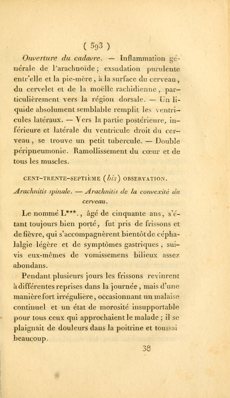 Ouverture du cadavre. — Inflammation gé- nérale de Parachnoïde ; exsudation purulente entr'elle et la pie-mère , a la surface du cerveau, du cervelet et de la moelle rachidienne , par- ticulièrement vers la région dorsale. — Un li- quide absolument semblable remplit les ventri- cules latéraux. — \ ers la partie postérieure^ in- férieure et latérale du ventricule droit du cer- veau , se trouve un petit tubercule. — Double péripneumonie. Ramollissement du cœur et de tous les muscles. CENT-TRENTE-SEPTIÈME (^/i) OBSERVATION. .Arachnitis spinale. — Araclinitis de la convexité du cerveau. Le nommé L****., âgé de cinquante ans, s'é- tant toujours bien porté, fut pris de frissons et de fièvre, qui s'accompagnèrent bientôt de cépha- lalgie légère et de symptômes gastriques , sui- vis eux-mêmes de vomissemens bilieux assez abondans. Pendant plusieurs jours les frissons revinrent à différentes reprises dans la journée , mais d'une manièrefort irrégulière, occasionnant un malaise continuel et un état de morosité insupportable pour tous ceux qui approchaient le malade ; il se plaignait de douleurs dans la poitrine et toussai beaucoup.