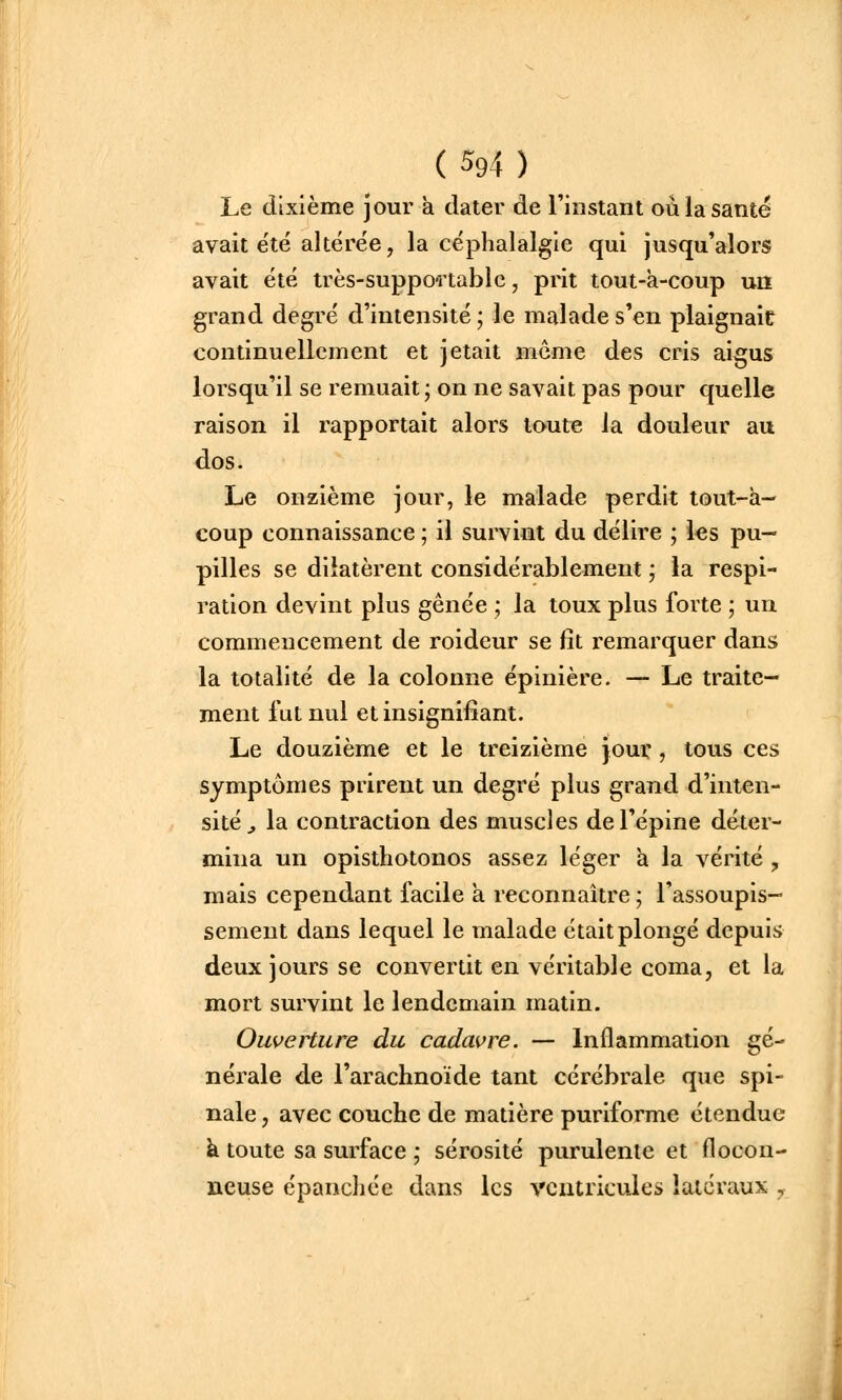 Le dixième jour à dater de l'instant où la santé avait été altérée, la céphalalgie qui jusqu'alors avait été très-suppoa table, prit tout-a-coup un grand degré d'intensité ; le malade s'en plaignait continuellement et jetait même des cris aigus lorsqu'il se remuait; on ne savait pas pour quelle raison il rapportait alors toute la douleur au dos. Le onzième jour, le malade perdit tout-à- coup connaissance ; il survint du délire ; les pu- pilles se dilatèrent considérablement ; la respi- ration devint plus gênée ; la toux plus forte ; un commencement de roideur se fit remarquer dans la totalité de la colonne épinière. — Le traite- ment fut nul et insignifiant. Le douzième et le treizième jour, tous ces symptômes prirent un degré plus grand d'inten- sité^ la contraction des muscles de l'épine déter- mina un opisthotonos assez léger a la vérité, mais cependant facile a reconnaître ; l'assoupis- sement dans lequel le malade était plongé depuis deux jours se convertit en véritable coma, et la mort survint le lendemain matin. Ouverture du cadavre. — Inflammation gé- nérale de l'arachnoïde tant cérébrale que spi- nale , avec couche de matière puriforme étendue à toute sa surface ; sérosité purulente et flocon- neuse épancliée dans les ventricules latéraux ,