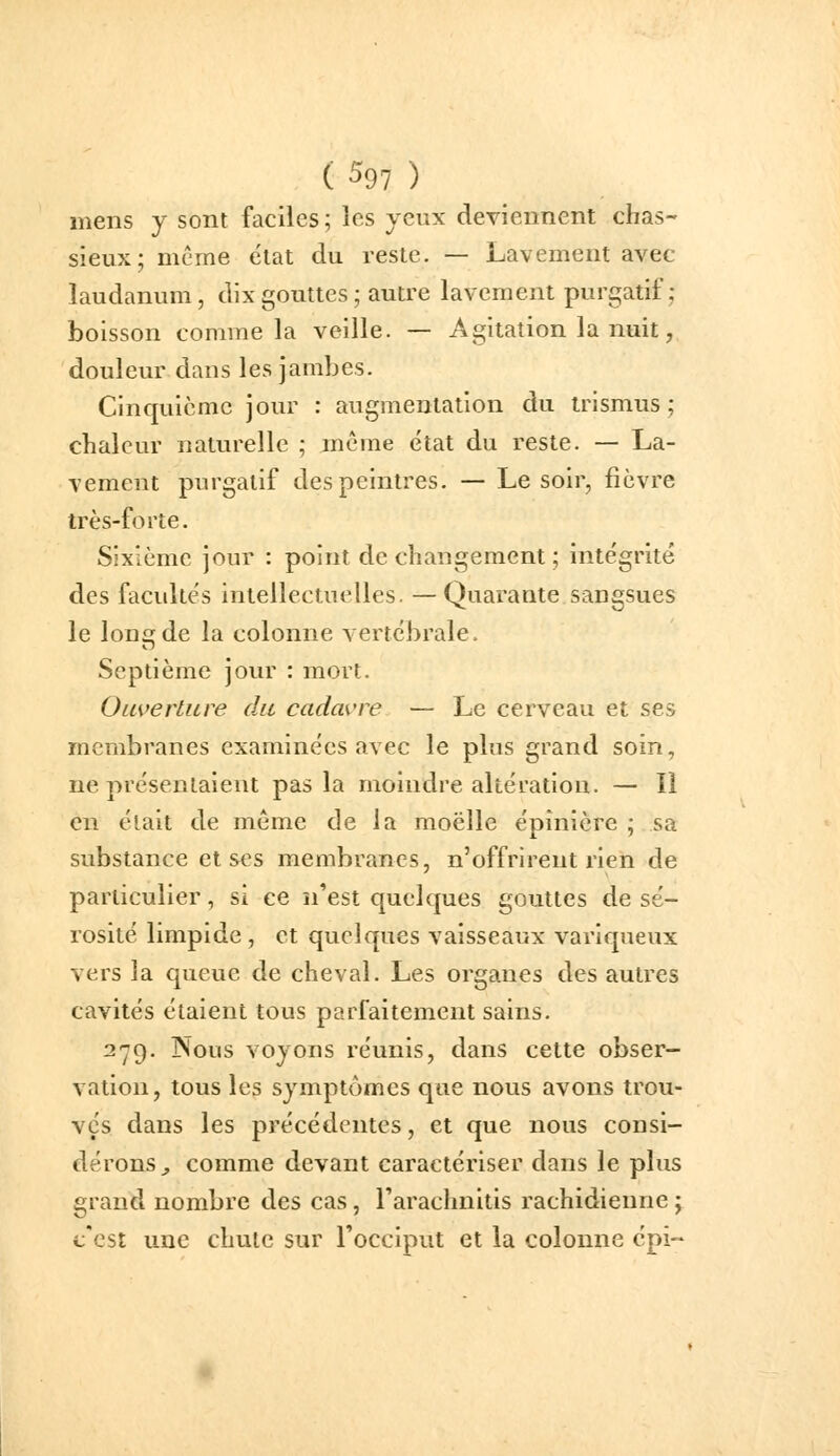 mens y sont faciles; les yeux deviennent chas- sieux; mcme état du reste. — Lavement avec laudanum, dix gouttes ; autre lavement purgatif; boisson comme la veille. — Agitation la nuit, douleur dans les jambes. Cinquième jour : augmentation du trismus ; chaleur naturelle ; même état du reste. — La- vement purgatif des peintres. — Le soir, fièvre très-forte. Sixième jour : point de changement ; intégrité des facultés intellectuelles. —Quarante sangsues le long de la colonne vertébrale. Septième jour : mort. Ouverture du cadavre — Le cerveau et ses membranes examinées avec le plus grand soin, ne présentaient pas la moindre altération. — Il en était de même de la moelle épinière ; sa substance et ses membranes, n'offrirent rien de particulier, si ce n'est quelques gouttes de sé- rosité limpide , et quelques vaisseaux variqueux vers la queue de cheval. Les organes des autres cavités étaient tous parfaitement sains. 279. ÎSous voyons réunis, dans cette obser- vation, tous les symptômes que nous avons trou- vés dans les précédentes, et que nous consi- dérons^ comme devant caractériser dans le plus grand nombre des cas, Tarachnitis rachidieune y c'est une chute sur rocciput et la colonne épi-
