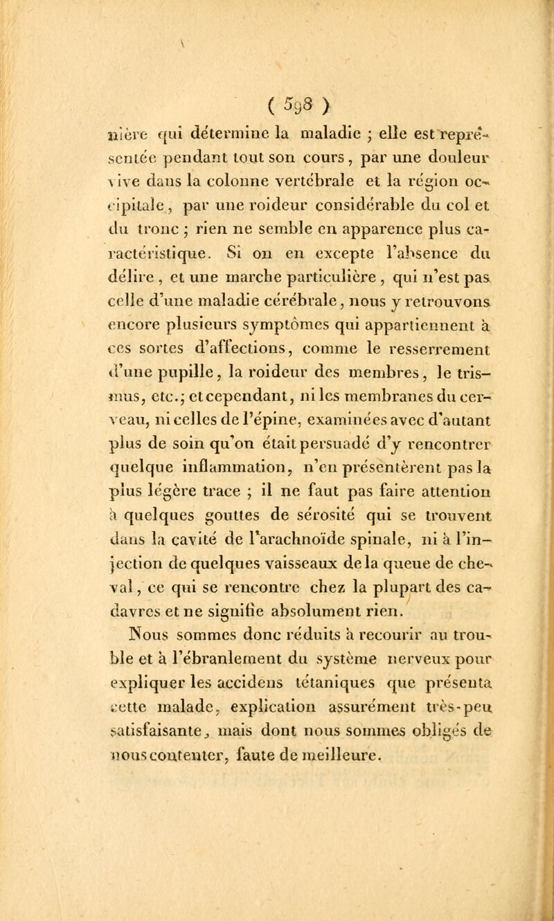 iiièie qui détermine la maladie ; elle est repre-» sentëe pendant tout son cours , par une douleur vive dans la colonne vertébrale et la région oC'- cipitale , par une roideur considérable du col et du tronc ; rien ne semble en apparence plus ca- ractéristique. Si on en excepte l'absence du délire , et une marche particulière , qui n'est pas celle d'une maladie cérébrale, nous y retrouvons encore plusieurs symptômes qui appartiennent à ces sortes d'affection s, comme le resserrement d'une pupille, la roideur des membres, le tris- îiîus, ctc.j et cependant, ni les membranes du cer- veau, ni celles de l'épine, examinées avec d'autant plus de soin qu'on était persuadé d'y rencontrer quelque inflammation, n'en présentèrent pas la plus légère trace ; il ne faut pas faire attention h quelques gouttes de sérosité qui se trouvent dans la cavité de rarachnoïde spinale, ni à l'in- jection de quelques vaisseaux delà queue de che-* val, ce qui se rencontre chez la plupart des ca-^ davrcs et ne signifie absolument rien. Nous sommes donc réduits a recourir au trou- ble et à l'ébranlement du système nerveux pour expliquer les accidens tétaniques que présenta u'ette malade, explication assurément très-peu, satisfaisante^ mais dont nous sommes obligés de nous contenter, faute de meilleure.