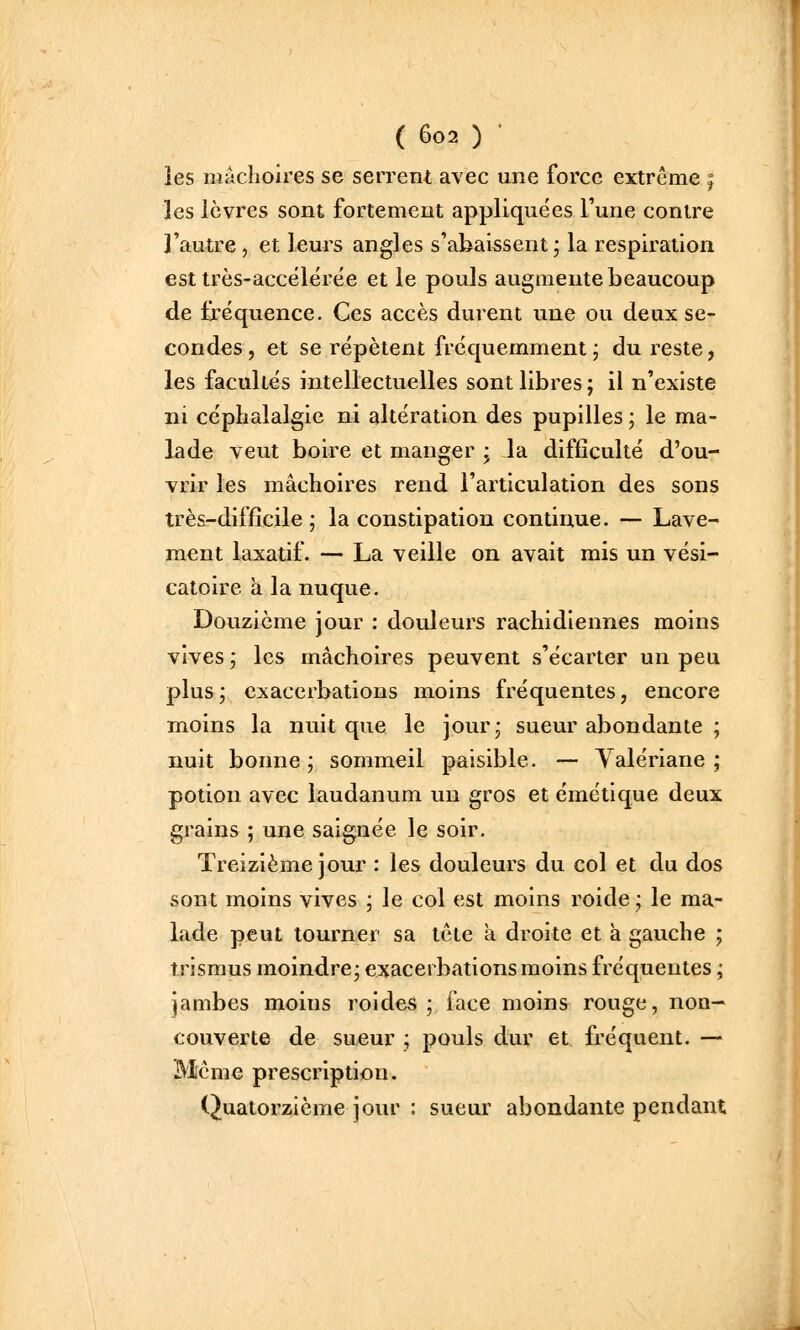 les mâchoires se serrent avec une force extrême | les lèvres sont fortement appliquées l'une contre l'autre , et leurs angles s'abaissent; la respiration est très-accélérëe et le pouls augmente beaucoup de fréquence. Ces accès durent une ou deux se- condes, et se répètent fréquemment ; du reste, les facultés intellectuelles sont libres ; il n'existe ni céphalalgie ni altération des pupilles ; le ma- lade veut boire et manger ; la difficulté d'ou- vrir les mâchoires rend l'articulation des sons très-difficile; la constipation continue. — Lave- ment laxatif. — La veille on avait mis un vési- catoire a la nuque. Douzième jour : douleurs rachidiennes moins vives ; les mâchoires peuvent s'écarter un peu plus; exacerbations moins fréquentes, encore moins la nuit que le jour; sueur abondante ; nuit bonne ; sommeil paisible. — Valériane ; potion avec laudanum un gros et émétique deux grains ; une saignée le soir. Treizième jour : les douleurs du col et du dos sont moins vives ; le col est moins roide ; le ma- lade peut tourner sa tête a droite et à gauche ; îrismus moindre; exacerbations moins fréquentes ; jambes moins roides ; face moins rouge, non- couverte de sueur ; pouls dur et fréquent. — Même prescription. Quatorzième jour : sueur abondante pendant
