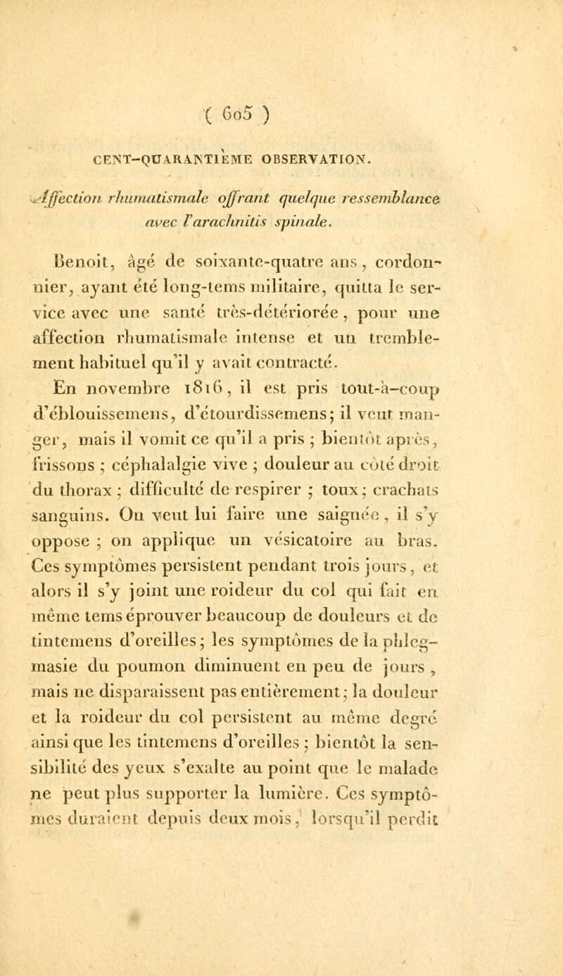 CENT-QUARAINTlÈME OBSERVATION. ^'Iffection rhumatismale offrant quelque ressemblance avec Varachnitis spinale. Benoit, âgé de soixante-quatre ans , cordon- nier, ayant été long-tems militaire, quitta le ser- vice avec une santé très-détériorée, pour une affection rhumatismale intense et un tremble- ment habituel qu'il _y avait contracté. En novembre 1816, il est pris tout-a-coup d'éblouissemens, d'étourdissemens; il veut man- ger, mais il vomit ce qu'il a pris ; bientôt après, IVissons ; céphalalgie vive ; douleur au coté droit du thorax ; difficulté de respirer ; toux; crachats sanguins. Ou veut lui faire une saignée, il s'y oppose ; on applique un vésicatoire au bras. Ces symptômes persistent pendant trois jours, et alors il s'y joint une roideur du col qui fait en même tems éprouver beaucoup de douleurs et de tintemens d'oreilles; les symptômes de la phlcg- masie du poumon diminuent en peu de jours , mais ne disparaissent pas entièrement; la douleur et la roideur du col persistent au même degré ainsi que les tintemens d'oreilles ; bientôt la sen- sibilité des yeux s'exalte au point que le malade ne peut plus supporter la lumière. Ces symptô- mes duraiei)t depuis deux mois, lorsqu'il perdit