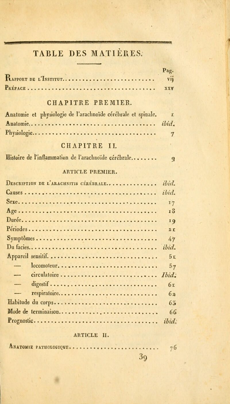 TABLE DES MATIERES. riAPPORT DE l'Institut vij Préface •... sxv CHAPITRE PREMIER. Anatomie et physiologie de l'arachnoïde cérébrale el spinale. i Anatomie. ^ ibid» Physiologie 7 CHAPITRE IL Histoire de l'inflammalion de l'arachnoïde cérébrale ej ARTICLE PREMIER. Description de l'arachnitis cérébrale ibid. Causes ibid. Sexe I y Age 18 Durée i^ Périodes 21 Symptômes 4^7 Du faciès ibid. Appareil sensilif. 51: — locomoteur 57 — circulatoire Ibid^ — digestif 6r — respiratoire 6a Habitude du corps 65 Mode de terminaison 6â Prognoslic ibid^ ARTICLE II. Anatomie pathoiocique. 76 39