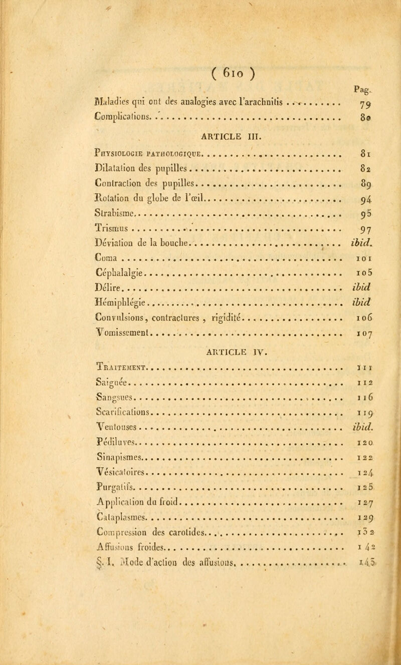 ( 6io ) Pag. Maladies qui ont des analogies avec l'arachnitis y^ Complications. 80 ARTICLE III. Physiologie pathologique , 81 Dilatalioa des pupilles 82 Coniraction des pupilles 8g Rotalion du globe de l'œil 94 Strabisme 96 TrisŒius 97 DévialioD de la bouche ibid. Coma ICI Céphalalgie io5 Délire ibid HémipLlégie., ibid Convulsions, contraclures , rigidité 106 YomissemeDl 107 ARTICLE IV. TbAITEMENT III Saignée 112 -Sangsues -. 116 Scarifications 119 Ventouses ibid. Pédiiuves 120 Sinapismes 122 Vésicaloires ï 2.4 Purgatifs I25 Applicalion du froid 127 Cataplasmes 129 Compression des carotides i52 Affusions froides 142 §. I.. Mode d'action des aHuslous. • i45