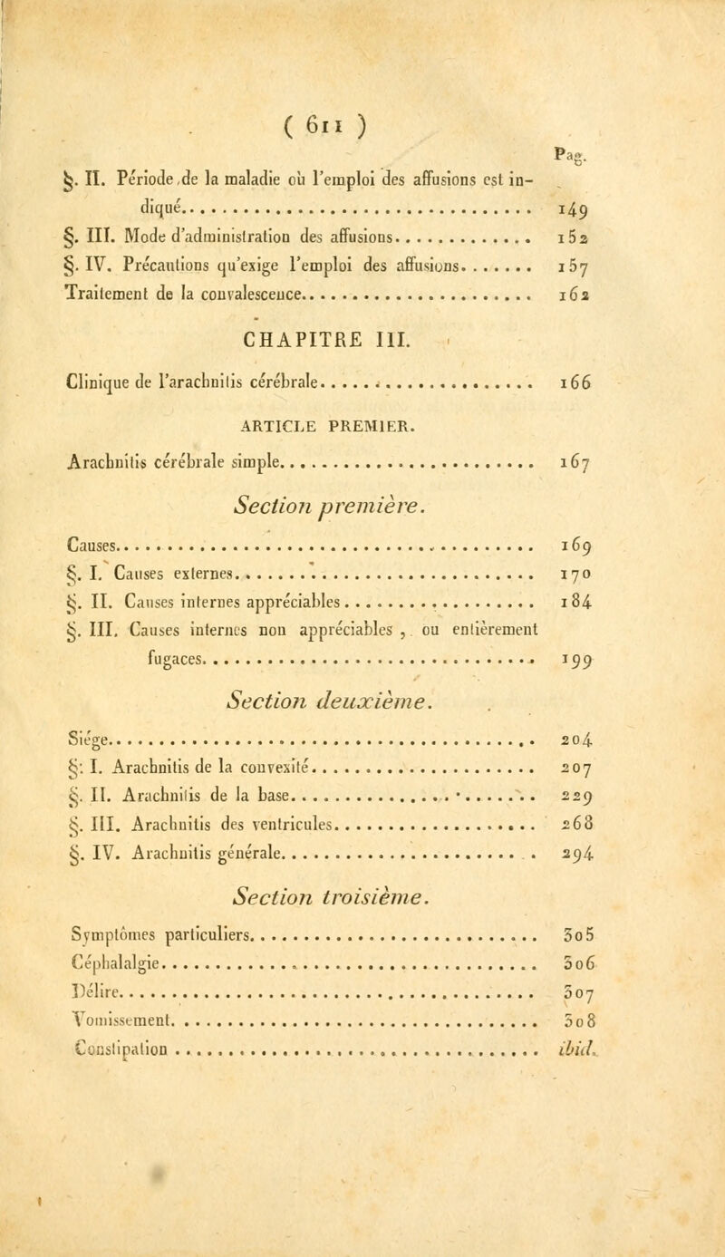(6.1) ^. II. Période,de la maladie où l'emploi des affusions est in- diqué 14.9 §. III. Mode d'adminislralion des affusions i52 §. IV. Précautions qu'exige l'emploi des affusions i5j Traitement de la convalescence 162 CHAPITRE III. . Clinique de l'arachnilis cérébrale 166 ARTICLE PREMIER. Arachnitis cérébrale simple 167 Sectioji première. Causes 169 ^. I. Causes externes 170 ^. II. Causes internes appréciables 184 ^. III. Causes internes non appréciables , ou enlièrement fugaces 199 Section deuxième. Siège 2o4- §; I. Arachnitis de la convexité 207 ^. II. Arachnilis de la base • 229 §. III. Arachnitis des ventricules 268 §. IV. Arachnitis générale . 2^/i. Section troisième. Svmptômes particuliers 3o5 Céphalalgie 5o6 Délire 007 Vomissement 5o8 Cunslipalion ibid..
