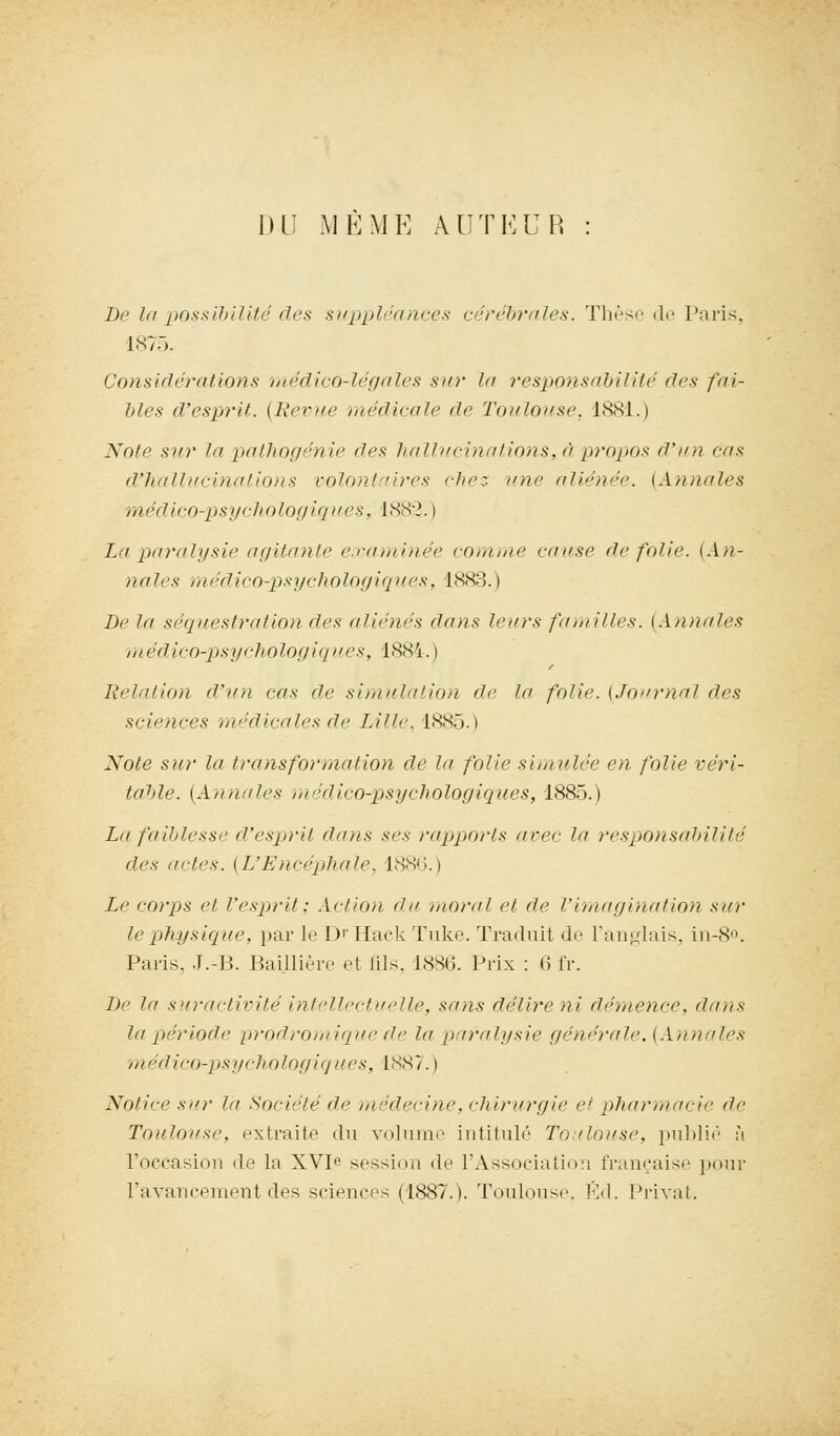 DU MEME AUTEUR De la possibilité des suppléances cérébrales. Thèse de Paris, 1875. Considérations médico-légales sur la responsabilité des fai- bles d'esprit. (Revue médicale de Toulouse, 1881.) Note sur In pathogénie des hallucinations, à propos d'un eus d'hallucinations volontaires riiez une aliénée. {Annules médico-psychologiques, 1882. i La paralysie agitante examinée comme cause de folie. (An- nales médico-psychologiques, 1883. ) De la séquestration des aliénés dans leurs familles. {Annules médico-psychologiques, 1884. i Relation d'un eus de simulation de la folie. {Journal des sciences médicales de Lille, 1885.) Note sur la transformation de la folie simulée en folie véri- table. (Annales médico-psychologiques, 1885.) La faiblesse d'esprit dans ses rapports avec la responsabilité des actes. (L'Encéphale, 1886.) Le corps et l'esprit; Action du moral et de l'imagination sur le physique, par le D'Hack Tuke. Traduit de l'anglais, in-8°. Paris, J.-B. Baijdière et fils. 1886. Prix : 6 fr. De la suractivité intellectuelle, sans délire ni démence, dans lapériode prodromiquede la paralysie générale. (Annales médico-psychologiques, 1887.) Notice sur l'a Société de médecine, chirurgie et pharmacie de Toulouse, extraite du volume intitulé Toulouse, publié h l'occasion de la XVIe session de l'Association française pour l'avancement des sciences (1887.). Toulouse. VA. Privât.