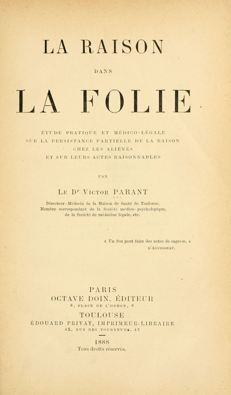 LA RAISON I) A N S LA FOLIE ÉTUDE PRATIQUE ET MEDICO-LEGALE SUR LA PERSISTANCE PARTIELLE DE 7. .V RAISON CHEZ LES ALIÉNÉS ET SUE LEURS ACTES RAISONNABLES Le Dr Victor PARANT Directeur - Médecin de la Maison de Santé de Toulouse, Membre correspondant de la Société médico - psychologique, de la Société de médecine légale, etc. <( Un fou peut faire des actes de sagesse. » d'Aguesseau. PARIS OCTAVE DOIN, ÉDITEUR 8, PLACE DE l/oriÉOX, 8 TOULOUSE EDOUARD PRIVAT, IMPRIMEUR-LIBRAIRE 4 5, RUE DES T O U R N* E U 71 S , 4 5 1888 Tous droits réservés.