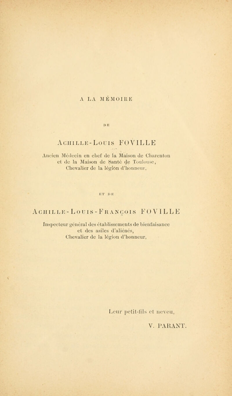 A LA MEMOIRE Achille-Louis F 0 VIL L E Ancien Médecin en chef de la Maison de Charcnton et de la Maison de Santé de Toulouse, Chevalier de la lésion d'honneur. A c n i l l e -Louis-François F 0 VIL L E Inspecteur général des établissements de bienfaisance et des asiles d'aliénés, Chevalier de la légion d'honneur. Leur petit-fils et neveu, V. PARANT.