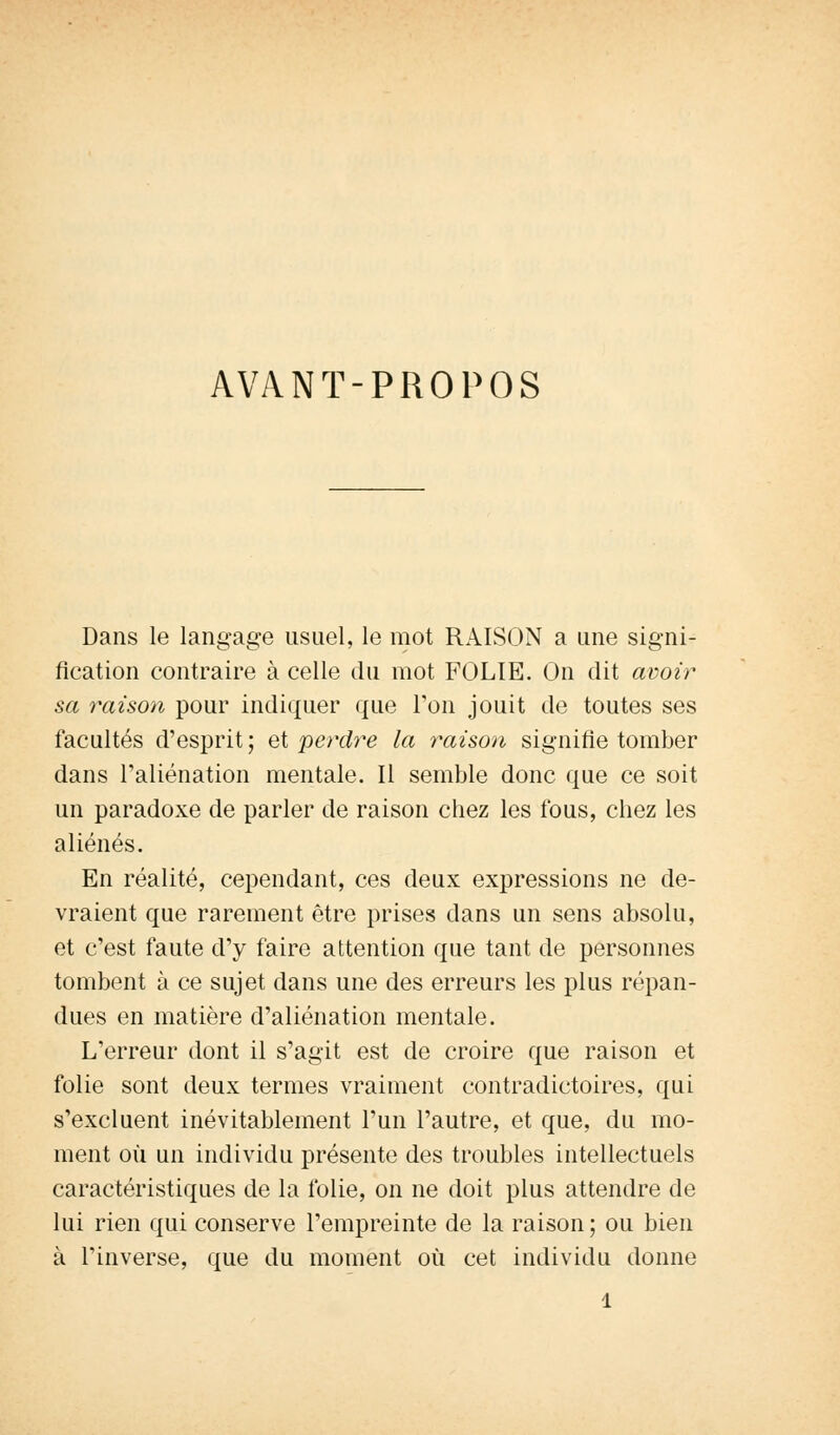 AVANT-PROPOS Dans le langage usuel, le mot RAISON a une signi- fication contraire à celle du mot FOLIE. On dit avoir sa raison pour indiquer que Ton jouit de toutes ses facultés d'esprit ; et perdre la raison signifie tomber dans l'aliénation mentale. Il semble donc que ce soit un paradoxe de parler de raison chez les fous, chez les aliénés. En réalité, cependant, ces deux expressions ne de- vraient que rarement être prises dans un sens absolu, et c'est faute d'y faire attention que tant de personnes tombent à ce sujet dans une des erreurs les plus répan- dues en matière d'aliénation mentale. L'erreur dont il s'agit est de croire que raison et folie sont deux termes vraiment contradictoires, qui s'excluent inévitablement l'un l'autre, et que, du mo- ment où un individu présente des troubles intellectuels caractéristiques de la folie, on ne doit plus attendre de lui rien qui conserve l'empreinte de la raison; ou bien à l'inverse, que du moment où cet individu donne