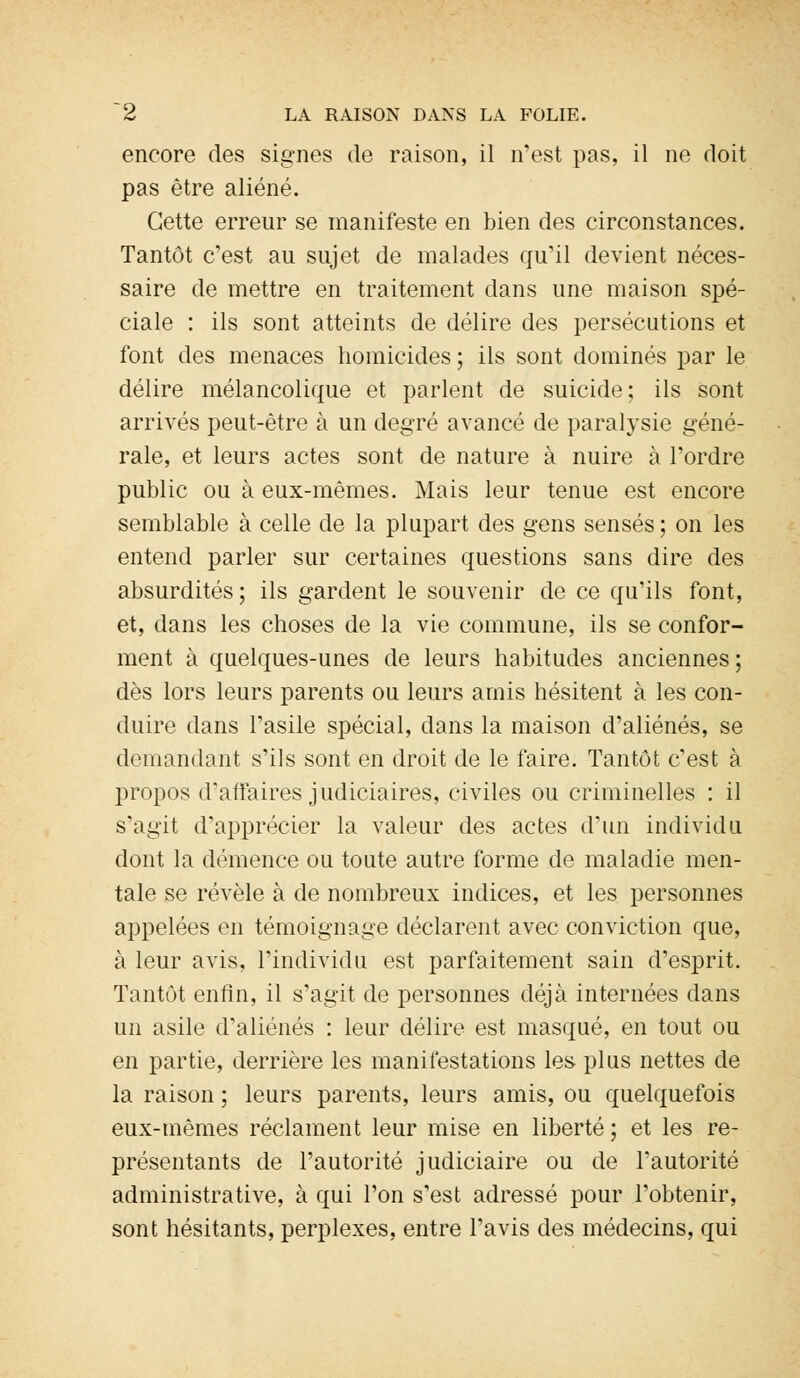 encore des signes de raison, il n'est pas, il ne doit pas être aliéné. Cette erreur se manifeste en bien des circonstances. Tantôt c'est au sujet de malades qu'il devient néces- saire de mettre en traitement dans une maison spé- ciale : ils sont atteints de délire des persécutions et font des menaces homicides ; ils sont dominés par le délire mélancolique et parlent de suicide; ils sont arrivés peut-être à un degré avancé de paralysie géné- rale, et leurs actes sont de nature à nuire à l'ordre public ou à eux-mêmes. Mais leur tenue est encore semblable à celle de la plupart des gens sensés ; on les entend parler sur certaines questions sans dire des absurdités; ils gardent le souvenir de ce qu'ils font, et, dans les choses de la vie commune, ils se confor- ment à quelques-unes de leurs habitudes anciennes ; dès lors leurs parents ou leurs amis hésitent à les con- duire dans l'asile spécial, dans la maison d'aliénés, se demandant s'ils sont en droit de le faire. Tantôt c'est à propos d'affaires judiciaires, civiles ou criminelles : il s'agit d'apprécier la valeur des actes d'un individu dont la démence ou toute autre forme de maladie men- tale se révèle à de nombreux indices, et les personnes appelées en témoignage déclarent avec conviction que, à leur avis, l'individu est parfaitement sain d'esprit. Tantôt enfin, il s'agit de personnes déjà internées dans un asile d'aliénés : leur délire est masqué, en tout ou en partie, derrière les manifestations les plus nettes de la raison ; leurs parents, leurs amis, ou quelquefois eux-mêmes réclament leur mise en liberté ; et les re- présentants de l'autorité judiciaire ou de l'autorité administrative, à qui l'on s'est adressé pour l'obtenir, sont hésitants, perplexes, entre l'avis des médecins, qui