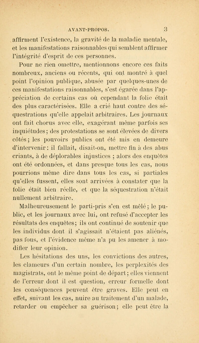 affirment l'existence, la gravité de la maladie mentale, et les manifestations raisonnables qui semblent affirmer l'intégrité d'esprit de ces personnes. Pour ne rien omettre, mentionnons encore ces faits nombreux, anciens ou récents, qui ont montré à quel point l'opinion publique, abusée par quelques-unes de ces manifestations raisonnables, s'est égarée dans l'ap- - prédation de certains cas où cependant la folie était des plus caractérisées. Elle a crié haut contre des sé- questrations qu'elle appelait arbitraires. Les journaux ont fait chorus avec elle, exagérant même parfois ses inquiétudes; des protestations se sont élevées de divers côtés ; les pouvoirs publics ont été mis en demeure d'intervenir: il fallait, disait-on, mettre fin à des abus criants, à de déplorables injustices ; alors des enquêtes ont été ordonnées, et dans presque tous les cas, nous pourrions même dire dans tous les cas, si partiales qu'elles fussent, elles sont arrivées à constater que la folie était bien réelle, et que la séquestration n'était nullement arbitraire. Malheureusement le parti-pris s'en est mêlé ; le pu- blic, et les journaux avec lui, ont refusé d'accepter les résultats des enquêtes; ils ont continué de soutenir que les individus dont il s'agissait n'étaient pas aliénés, pas fous, et l'évidence même n'a pu les amener à mo- difier leur opinion. Les hésitations des uns, les convictions des autres, les clameurs d'un certain nombre, les perplexités des magistrats, ont le même point de départ ; elles viennent de l'erreur dont il est question, erreur formelle dont les conséquences peuvent être graves. Elle peut en effet, suivant les cas, nuire au traitement d'un malade, retarder ou empêcher sa guérison; elle peut être la