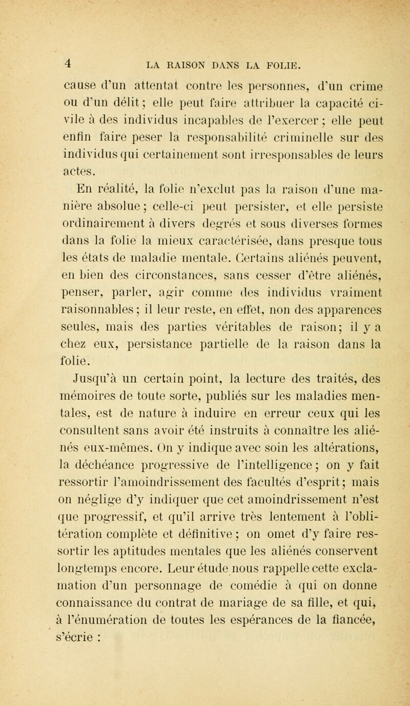 cause d'un attentat contre les personnes, d'un crime ou d'un délit ; elle peut faire attribuer la capacité ci- vile à des individus incapables de l'exercer; elle peut enfin faire peser la responsabilité criminelle sur des individus qui certainement sont irresponsables de leurs actes. En réalité, la folie n'exclut pas la raison d'une ma- nière absolue ; celle-ci peut persister, et elle persiste ordinairement à divers degrés et sous diverses formes dans la folie la mieux caractérisée, dans presque tous les états de maladie mentale. Certains aliénés peuvent, en bien des circonstances, sans cesser d'être aliénés, penser, parler, agir comme des individus vraiment raisonnables; il leur reste, en effet, non des apparences seules, mais des parties véritables de raison; il y a chez eux, persistance partielle de la raison dans la folie. Jusqu'à un certain point, la lecture des traités, des mémoires de toute sorte, publiés sur les maladies men- tales, est de nature à induire en erreur ceux qui les consultent sans avoir été instruits à connaître les alié- nés eux-mêmes. On y indique avec soin les altérations, la déchéance progressive de l'intelligence ; on y fait ressortir l'amoindrissement des facultés d'esprit ; mais on néglige d'y indiquer que cet amoindrissement n'est que progressif, et qu'il arrive très lentement à l'obli- tération complète et définitive ; on omet d'y faire res- sortir les aptitudes mentales que les aliénés conservent longtemps encore. Leur étude nous rappelle cette excla- mation d'un personnage de comédie à qui on donne connaissance du contrat de mariage de sa fille, et qui, à l'énumération de toutes les espérances de la fiancée, s'écrie :