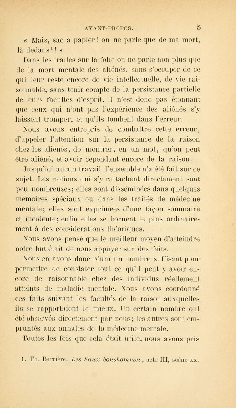 « Mais, sac à papier! on ne parle que de ma mort, là dedans ' ! » Dans les traités sur la folie on ne parle non plus que de la mort mentale des aliénés, sans s'occuper de ce qui leur reste encore de vie intellectuelle, de vie rai- sonnable, sans tenir compte de la persistance partielle de leurs facultés d'esprit. Il n'est donc pas étonnant que ceux qui n'ont pas l'expérience des aliénés s'y laissent tromper, et qu'ils tombent dans l'erreur. Nous avons entrepris de combattre cette erreur, d'appeler l'attention sur la persistance de la raison chez les aliénés, de montrer, en un mot, qu'on peut être aliéné, et avoir cependant encore de la raison. Jusqu'ici aucun travail d'ensemble n'a été fait sur ce sujet. Les notions qui s'y rattachent directement sont peu nombreuses ; elles sont disséminées dans quelques mémoires spéciaux ou dans les traités de médecine mentale; elles sont exprimées d'une façon sommaire et incidente; enfin elles se bornent le plus ordinaire- ment à des considérations théoriques. Nous avons pensé que le meilleur moyen d'atteindre notre but était de nous appuyer sur des faits. Nous en avons donc réuni un nombre suffisant pour permettre de constater tout ce qu'il peut y avoir en- core de raisonnable chez des individus réellement atteints de maladie mentale. Nous avons coordonné ces faits suivant les facultés de la raison auxquelles ils se rapportaient le mieux. Un certain nombre ont été observés directement par nous ; les autres sont em- pruntés aux annales de la médecine mentale. Toutes les fois que cela était utile, nous avons pris 1. Th. Barrière, Les Faux bonshommes, acte III, scène xx.