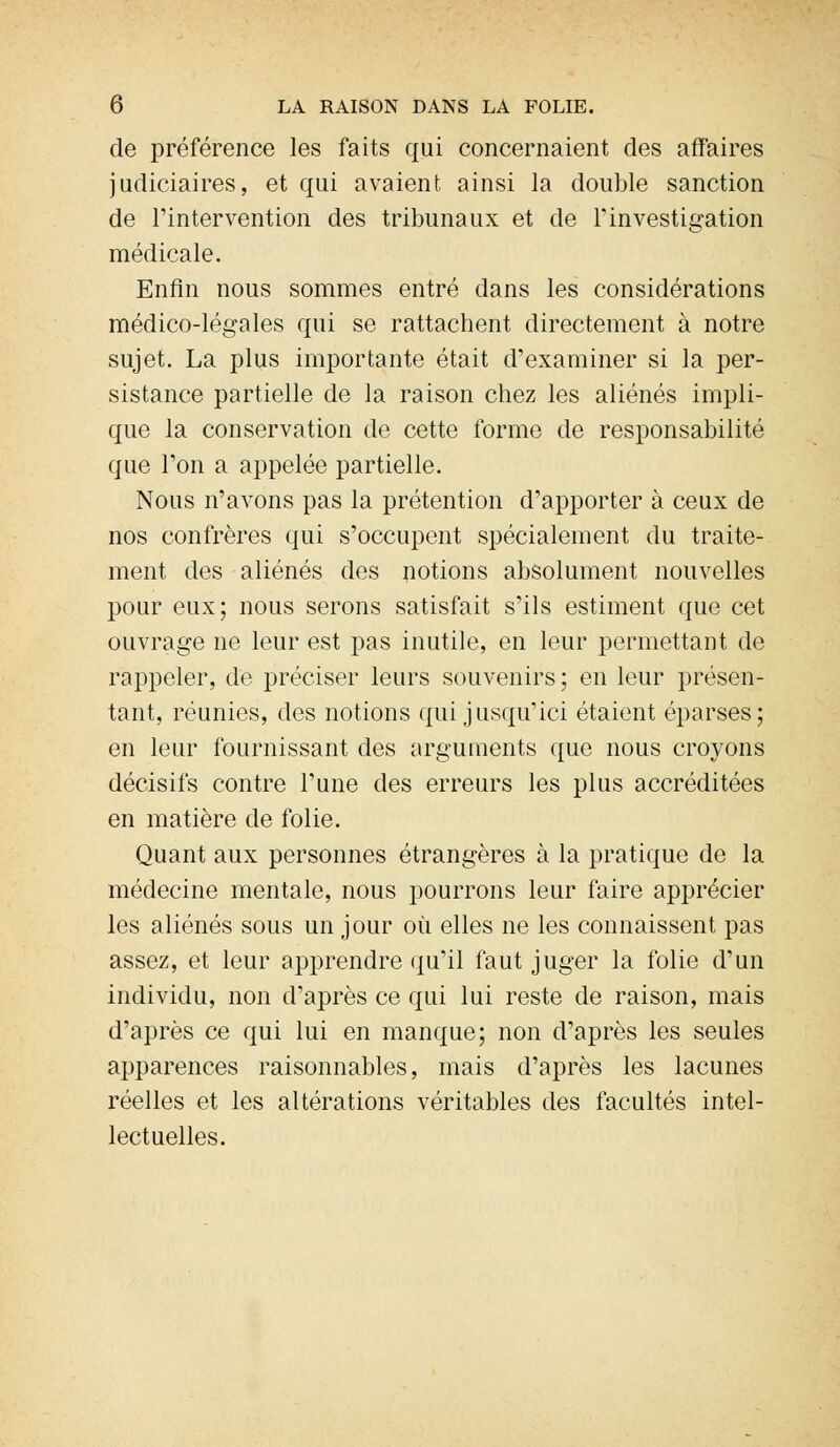 de préférence les faits qui concernaient des affaires judiciaires, et qui avaient ainsi la double sanction de l'intervention des tribunaux et de l'investigation médicale. Enfin nous sommes entré dans les considérations médico-légales qui se rattachent directement à notre sujet. La plus importante était d'examiner si la per- sistance partielle de la raison chez les aliénés impli- que la conservation de cette forme de responsabilité que l'on a appelée partielle. Nous n'avons pas la prétention d'apporter à ceux de nos confrères qui s'occupent spécialement du traite- ment des aliénés des notions absolument nouvelles pour eux; nous serons satisfait s'ils estiment que cet ouvrage ne leur est pas inutile, en leur permettant de rappeler, de préciser leurs souvenirs ; en leur présen- tant, réunies, des notions qui jusqu'ici étaient éparses; en leur fournissant des arguments que nous croyons décisifs contre l'une des erreurs les plus accréditées en matière de folie. Quant aux personnes étrangères à la pratique de la médecine mentale, nous pourrons leur faire apprécier les aliénés sous un jour où elles ne les connaissent pas assez, et leur apprendre qu'il faut juger la folie d'un individu, non d'après ce qui lui reste de raison, mais d'après ce qui lui en manque; non d'après les seules apparences raisonnables, mais d'après les lacunes réelles et les altérations véritables des facultés intel- lectuelles.
