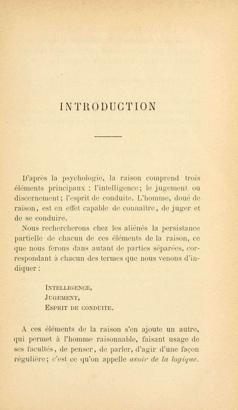 INTRODUCTION D'après la psychologie, la raison comprend trois éléments principaux : l'intelligence; le jugement ou discernement ; l'esprit de conduite. L'homme, doué de raison, est en effet capable de connaître, déjuger et de se conduire. Nous rechercherons chez les aliénés la persistance partielle de chacun de ces éléments de la raison, ce que nous ferons dans autant de parties séparées, cor- respondant à chacun des termes que nous venons d'in- diquer : Intelligence, Jugement, Esprit de conduite. A ces éléments de la raison s'en ajoute un autre, qui permet à l'homme raisonnable, faisant usage de ses facultés, de penser, de parler, d'agir d'une façon régulière; c'est ce qu'on appelle avoir de la logique.