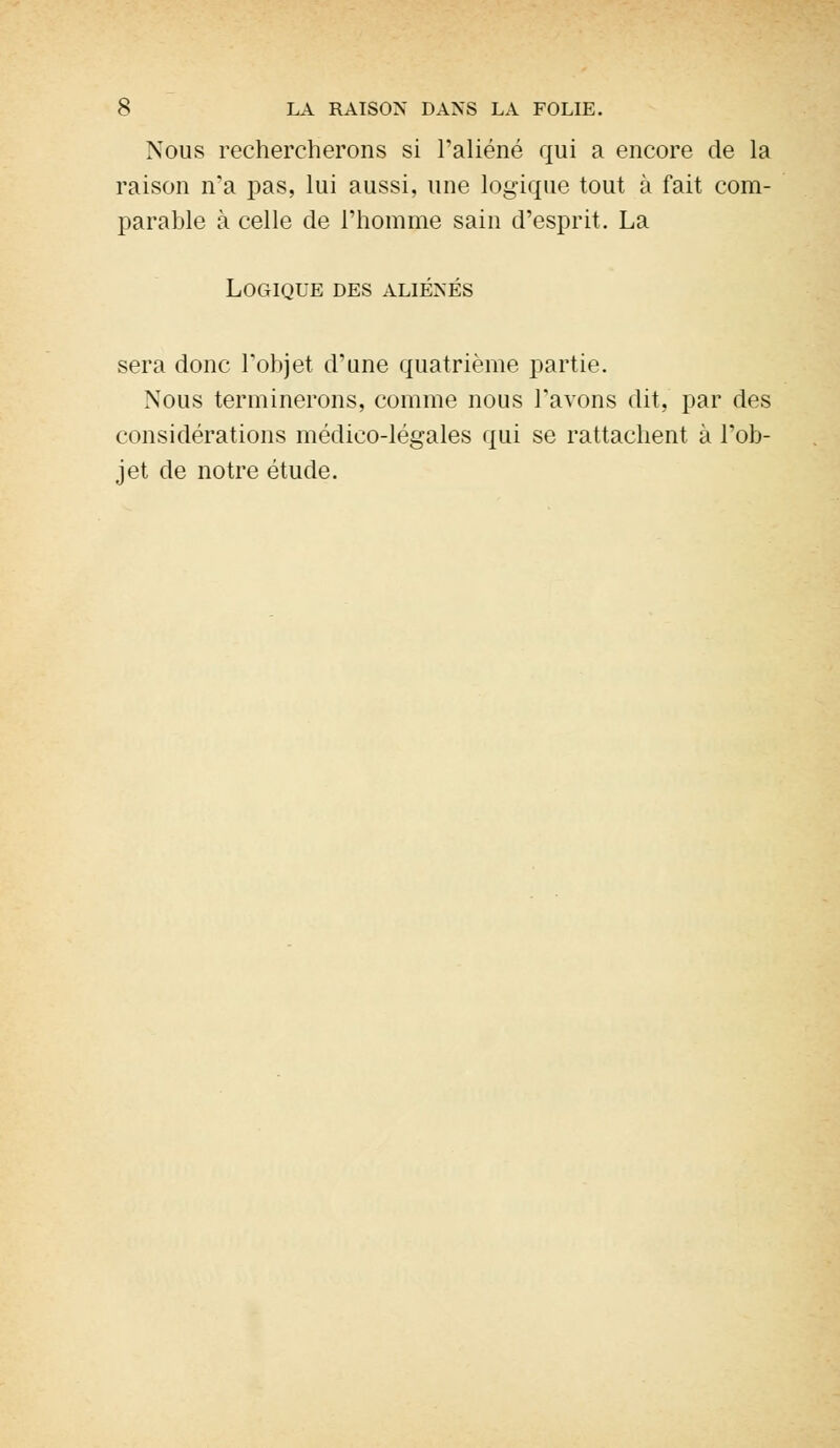 Nous rechercherons si l'aliéné qui a encore de la raison n'a pas, lui aussi, une logique tout à fait com- parable à celle de l'homme sain d'esprit. La Logique des aliénés sera donc l'objet d'une quatrième partie. Nous terminerons, comme nous l'avons dit, par des considérations médico-légales qui se rattachent à l'ob- jet de notre étude.