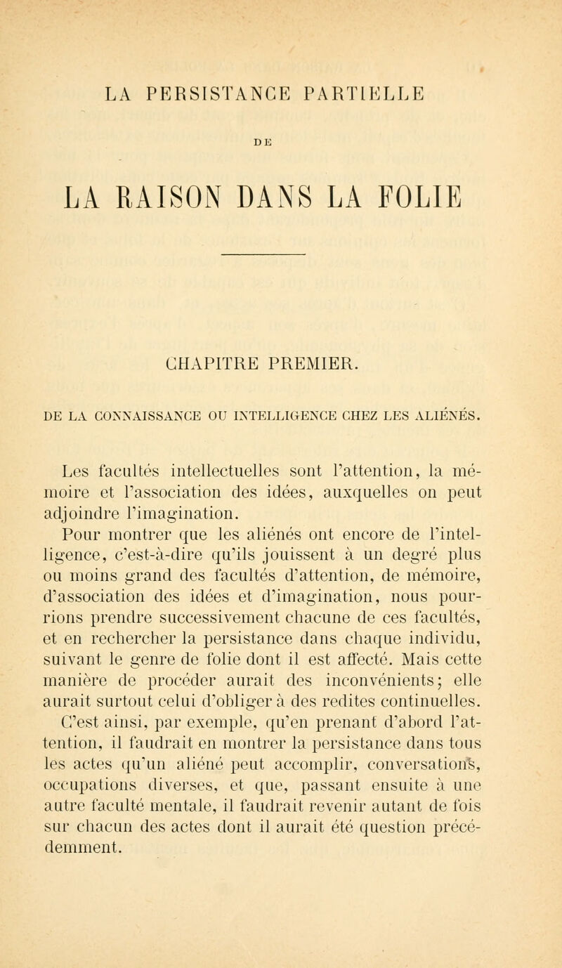 LA PERSISTANCE PARTIELLE LA RAISON DANS LA FOLIE CHAPITRE PREMIER. DE LA CONNAISSANCE OU INTELLIGENCE CHEZ LES ALIÉNÉS. Les facultés intellectuelles sont l'attention, la mé- moire et l'association des idées, auxquelles on peut adjoindre l'imagination. Pour montrer que les aliénés ont encore de l'intel- ligence, c'est-à-dire qu'ils jouissent à un degré plus ou moins grand des facultés d'attention, de mémoire, d'association des idées et d'imagination, nous pour- rions prendre successivement chacune de ces facultés, et en rechercher la persistance dans chaque individu, suivant le genre de folie dont il est affecté. Mais cette manière de procéder aurait des inconvénients; elle aurait surtout celui d'obliger à des redites continuelles. C'est ainsi, par exemple, qu'en prenant d'abord l'at- tention, il faudrait en montrer la persistance dans tous les actes qu'un aliéné peut accomplir, conversation^, occupations diverses, et que, passant ensuite à une autre faculté mentale, il faudrait revenir autant de fois sur chacun des actes dont il aurait été question précé- demment.