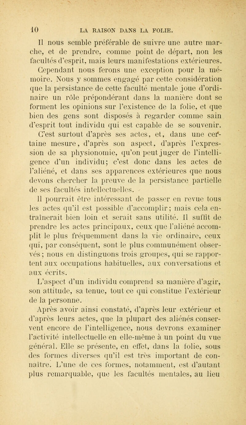 Il nous semble préférable de suivre une autre mar- che, et de prendre., comme point de départ, non les facultés d'esprit, mais leurs manifestations extérieures. Cependant nous ferons une exception pour la mé- moire. Nous y sommes engagé par cette considération que la persistance de cette faculté mentale joue d'ordi- naire un rôle prépondérant dans la manière dont se forment les opinions sur l'existence de la folie, et que bien des gens sont disposés à regarder comme sain d'esprit tout individu qui est capable de se souvenir. C'est surtout d'après ses actes, et, dans une cer- taine mesure, d'après son aspect, d'après l'expres- sion de sa physionomie, qu'on peut juger de l'intelli- gence d'un individu; c'est donc dans les actes de l'aliéné, et dans ses apparences extérieures que nous devons chercher la preuve de la persistance partielle de ses facultés intellectuelles. 11 pourrait être intéressant de passer en revue tous les actes qu'il est possible d'accomplir; mais cela en- traînerait bien loin et serait sans utilité. Il suffit de prendre les actes principaux, ceux que l'aliéné accom- plit le plus fréquemment dans la vie ordinaire, ceux qui, par conséquent, sont le plus communément obser- vés ; nous en distinguons trois groupes, qui se rappor- tent aux occupations habituelles, aux conversations et aux écrits. L'aspect d'un individu comprend sa manière d'agir, son attitude, sa tenue, tout ce qui constitue l'extérieur de la personne. Après avoir ainsi constaté, d'après leur extérieur et d'après leurs actes, que la plupart des aliénés conser- vent encore de l'intelligence, nous devrons examiner l'activité intellectuelle en elle-même à un point du vue général. Elle se présente, en effet, dans la folie, sous des formes diverses qu'il est très important de con- naître. L'une de ces formes, notamment, est d'autant plus remarquable, que les facultés mentales, au lieu
