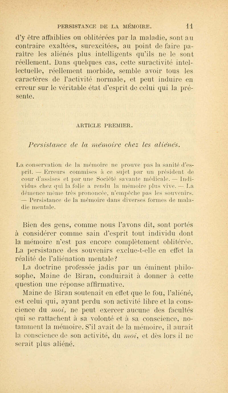 d'y être affaiblies ou oblitérées par la maladie, sont nu contraire exaltées, surexcitées, au point de faire pa- raître les aliénés plus intelligents qu'ils ne le sont réellement. Dans quelques cas, cette suractivité intel- lectuelle, réellement morbide, semble avoir tous les caractères de l'activité normale, et peut induire en erreur sur le véritable état d'esprit de celui qui la pré- sente. ARTICLE PREMIER. Persistance de la mémoire chez les aliénés. La conservation de la mémoire ne prouve pas la sanité d'es- prit. — Erreurs commises à ce sujet par un président de cour d'assises et par une Société savante médicale. — Indi- vidus chez qui la folie a rendu la mémoire plus vive. — La démence même très prononcée, n'empêche pas les souvenirs. — Persistance de la mémoire dans diverses formes de mala- die mentale. Bien des gens, comme nous l'avons dit, sont portés à considérer comme sain d'esprit tout individu dont la mémoire n'est pas encore complètement oblitérée. La persistance des souvenirs exclue-t-elle en effet la réalité de l'aliénation mentale? La doctrine professée jadis par un éminent philo- sophe, Maine de Biran, conduirait à donner à cette question une réponse affirmative. Maine de Biran soutenait en effet que le fou, l'aliéné, est celui qui, ayant perdu son activité libre et la cons- cience du moi, ne peut exercer aucune des facultés qui se rattachent à sa volonté et à sa conscience, no- tamment la mémoire. S'il avait de la mémoire, il aurait la conscience de son activité, du moi, et dès lors il ne serait plus aliéné.