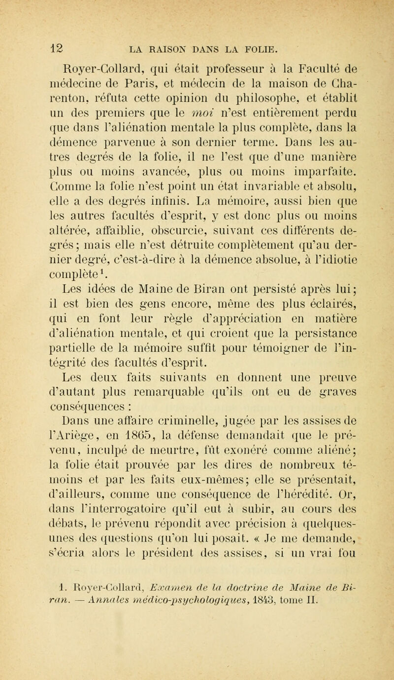 Royer-Collard, qui était professeur à la Faculté de médecine de Paris, et médecin de la maison de Cha- renton. réfuta cette opinion du philosophe, et établit un des premiers que le moi n'est entièrement perdu que dans l'aliénation mentale la plus complète, dans la démence parvenue à son dernier terme. Dans les au- tres degrés de la folie, il ne l'est que d'une manière plus ou moins avancée, plus ou moins imparfaite. Gomme la folie n'est point un état invariable et absolu, elle a des degrés infinis. La mémoire, aussi bien que les autres facultés d'esprit, y est donc plus ou moins altérée, affaiblie, obscurcie, suivant ces différents de- grés ; mais elle n'est détruite complètement qu'au der- nier degré, c'est-à-dire à la clémence absolue, à l'idiotie complètel. Les idées de Maine de Biran ont persisté après lui ; il est bien des gens encore, même des plus éclairés, qui en font leur règle d'appréciation en matière d'aliénation mentale, et qui croient que la persistance partielle de la mémoire suffit pour témoigner de l'in- tégrité des facultés d'esprit. Les deux faits suivants en donnent une preuve d'autant plus remarquable qu'ils ont eu de graves conséquences : Dans une affaire criminelle, jugée par les assises de l'Ariège, en 1865, la défense demandait que le pré- venu, inculpé de meurtre, fût exonéré comme aliéné; la folie était prouvée par les dires de nombreux té- moins et par les faits eux-mêmes; elle se présentait, d'ailleurs, comme une conséquence de l'hérédité. Or, dans l'interrogatoire qu'il eut à subir, au cours des débats, le prévenu répondit avec précision à quelques- unes des questions qu'on lui posait. « Je me demande, s'écria alors le président des assises, si un vrai fou 1. Royer-Collard, Examen de la doctrine de Maine de Bi- ran. — Annales médico-psychologiques, 1843, tome II.
