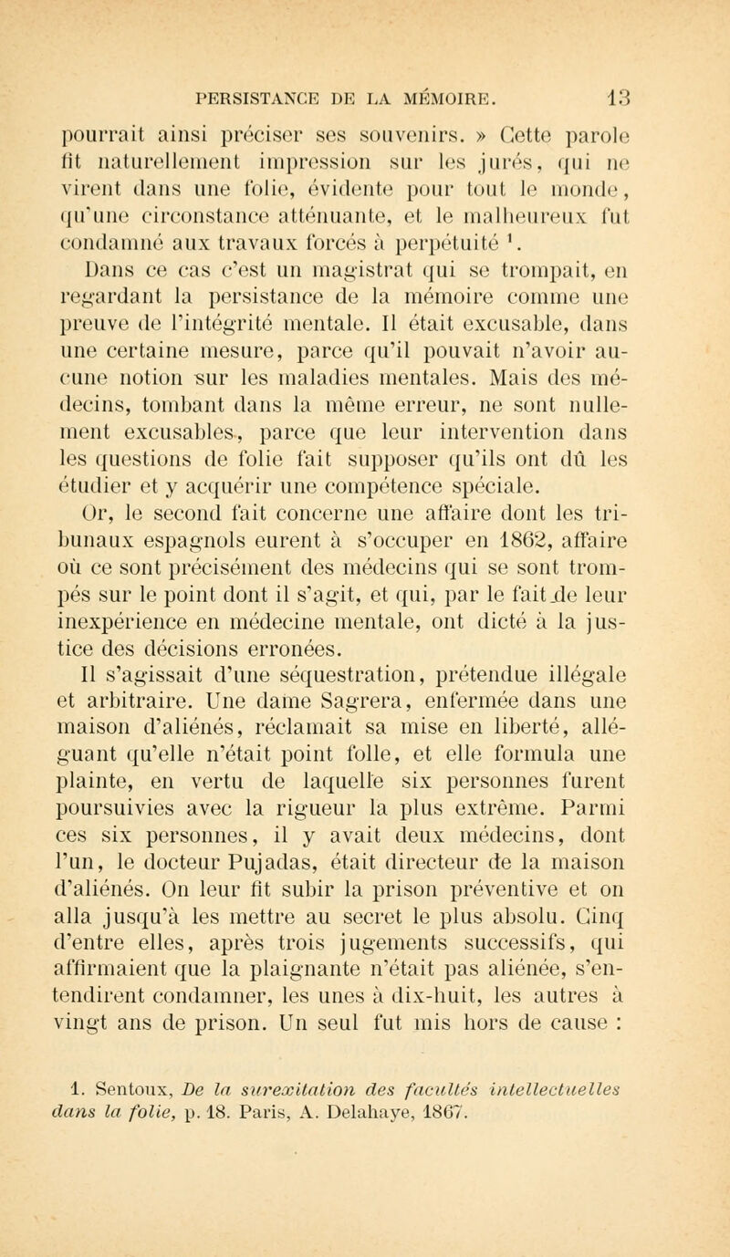 pourrait ainsi préciser ses souvenirs. » Cette parole lit naturellement impression sur les jurés, qui ue virent dans une folie, évidente pour tout le inonde, qu'une circonstance atténuante, et le malheureux fut condamné aux travaux forcés à perpétuité f. Dans ce cas c'est un magistrat qui se trompait, en regardant la persistance de la mémoire comme une preuve de l'intégrité mentale. Il était excusable, dans une certaine mesure, parce qu'il pouvait n'avoir au- cune notion sur les maladies mentales. Mais des mé- decins, tombant dans la même erreur, ne sont nulle- ment excusables, parce que leur intervention dans les questions de folie fait supposer qu'ils ont dû les étudier et y acquérir une compétence spéciale. Or, le second fait concerne une affaire dont les tri- bunaux espagnols eurent à s'occuper en 1862, affaire où ce sont précisément des médecins qui se sont trom- pés sur le point dont il s'agit, et qui, par le fait.de leur inexpérience en médecine mentale, ont dicté à la jus- tice des décisions erronées. Il s'agissait d'une séquestration, prétendue illégale et arbitraire. Une dame Sagrera, enfermée dans une maison d'aliénés, réclamait sa mise en liberté, allé- guant qu'elle n'était point folle, et elle formula une plainte, en vertu de laquelle six personnes furent poursuivies avec la rigueur la plus extrême. Parmi ces six personnes, il y avait deux médecins, dont l'un, le docteur Pujadas, était directeur de la maison d'aliénés. On leur fit subir la prison préventive et on alla jusqu'à les mettre au secret le plus absolu. Cinq d'entre elles, après trois jugements successifs, qui affirmaient que la plaignante n'était pas aliénée, s'en- tendirent condamner, les unes à dix-huit, les autres à vingt ans de prison. Un seul fut mis hors de cause : 1. Sentoux, De la surexitation des facultés intellectuelles dans la folie, p. 18. Paris, A. Delahaye, 1867.