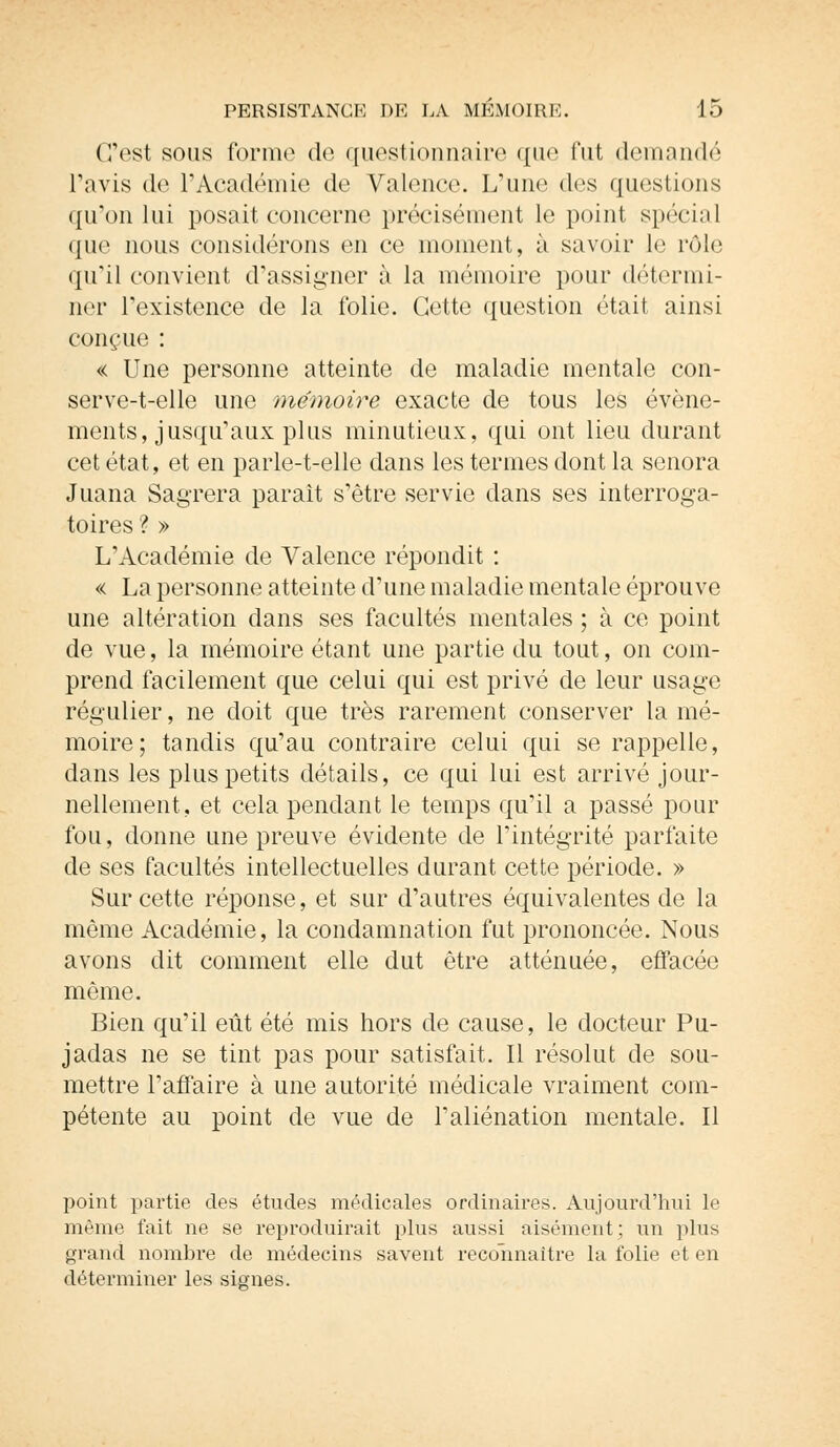 C'est sous forme de questionnaire que fut demanda Tavis de l'Académie de Valent-c L'une des questions qu'on lui posait concerne précisément le point spécial que nous considérons en ce moment, à savoir le rôle qu'il convient d'assigner à la mémoire pour détermi- ner l'existence de la folie. Cette question était ainsi conçue : « Une personne atteinte de maladie mentale con- serve-t-elle une mémoire exacte de tous les événe- ments, jusqu'aux plus minutieux, qui ont lieu durant cet état, et en parle-t-elle dans les termes dont la senora Juana Sagrera paraît s'être servie dans ses interroga- toires ? » L'Académie de Valence répondit : « La personne atteinte d'une maladie mentale éprouve une altération dans ses facultés mentales ; à ce point de vue, la mémoire étant une partie du tout, on com- prend facilement que celui qui est privé de leur usage régulier, ne doit que très rarement conserver la mé- moire; tandis qu'au contraire celui qui se rappelle, dans les plus petits détails, ce qui lui est arrivé jour- nellement, et cela pendant le temps qu'il a passé pour fou, donne une preuve évidente de l'intégrité parfaite de ses facultés intellectuelles durant cette période. » Sur cette réponse, et sur d'autres équivalentes de la même Académie, la condamnation fut prononcée. Nous avons dit comment elle dut être atténuée, effacée même. Bien qu'il eût été mis hors de cause, le docteur Pu- jadas ne se tint pas pour satisfait. Il résolut de sou- mettre l'affaire à une autorité médicale vraiment com- pétente au point de vue de l'aliénation mentale. Il point partie des études médicales ordinaires. Aujourd'hui le même fait ne se reproduirait plus aussi aisément ; un plus grand nombre de médecins savent reconnaître la folie et en déterminer les signes.