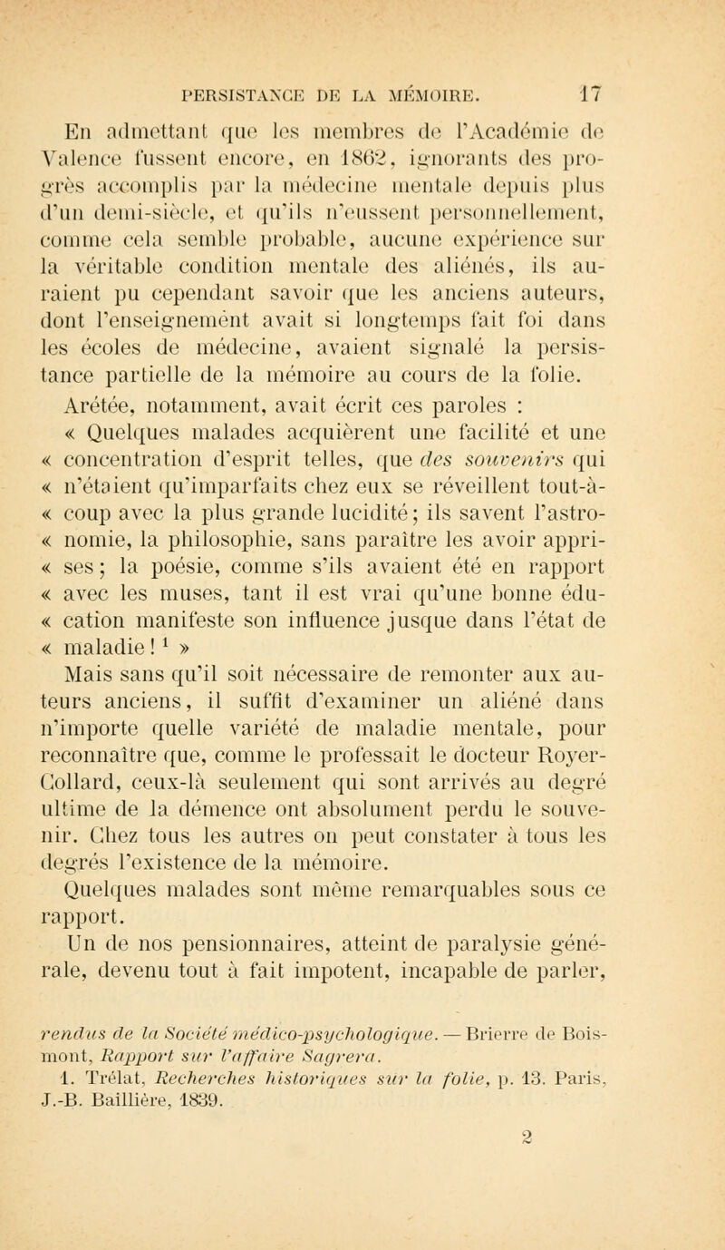 En admettant que les membres de L'Académie de Valence fussent encore, en 1862, ignorants des pro- grès accomplis par la médecine mentale depuis plus d'un demi-siècle, et qu'ils n'eussent personnellement, comme cela semble probable, aucune expérience sur la véritable condition mentale des aliénés, ils au- raient pu cependant savoir que les anciens auteurs, dont renseignement avait si longtemps fait foi dans les écoles de médecine, avaient signalé la persis- tance partielle de la mémoire au cours de la folie. Arétée, notamment, avait écrit ces paroles : « Quelques malades acquièrent une facilité et une « concentration d'esprit telles, que des souvenirs qui « n'étaient qu'imparfaits chez eux se réveillent tout-à- « coup avec la plus grande lucidité; ils savent l'astro- « nomie, la philosophie, sans paraître les avoir appri- se ses ; la poésie, comme s'ils avaient été en rapport « avec les muses, tant il est vrai qu'une bonne édu- « cation manifeste son influence jusque dans l'état de « maladie !l » Mais sans qu'il soit nécessaire de remonter aux au- teurs anciens, il suffit d'examiner un aliéné dans n'importe quelle variété de maladie mentale, pour reconnaître que, comme le professait le docteur Royer- Collard, ceux-là seulement qui sont arrivés au degré ultime de la démence ont absolument perdu le souve- nir. Chez tous les autres on peut constater à tous les degrés l'existence de la mémoire. Quelques malades sont même remarquables sous ce rapport. Un de nos pensionnaires, atteint de paralysie géné- rale, devenu tout à fait impotent, incapable de parler, rendus de la Société médico-psychologique. — Brierre de Bois- mont, Rapport sur l'affaire Sagrera. 1. Trélat, Recherches historiques su)' la folie, p. 13. Paris. J.-B. Baillière, 1839. 2