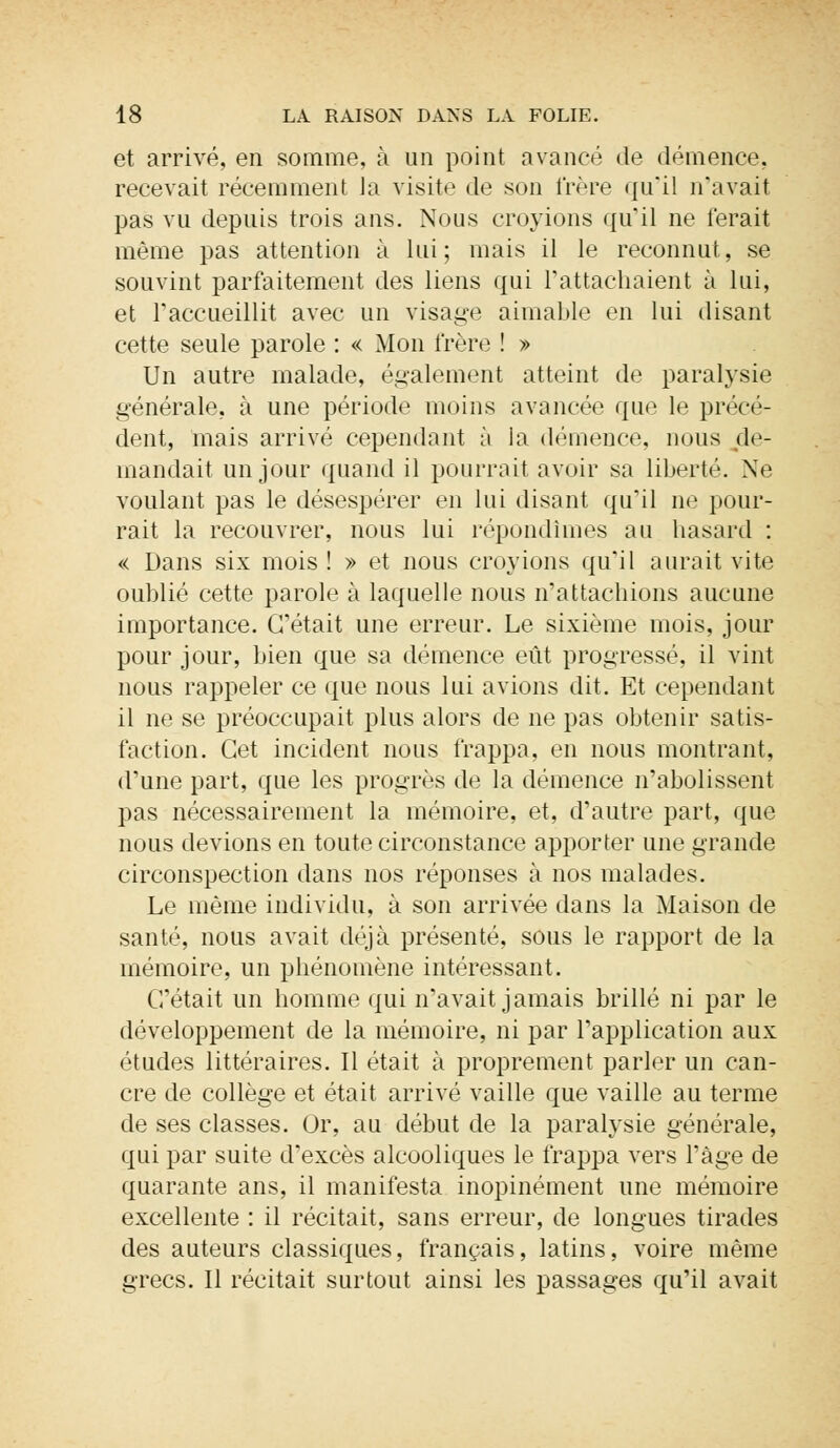 et arrivé, en somme, à un point avancé de démence, recevait récemment la visite de son frère qu'il n'avait pas vu depuis trois ans. Nous croyions qu'il ne ferait même pas attention à lui; mais il le reconnut, se souvint parfaitement des liens qui rattachaient à lui, et l'accueillit avec un visage aimable en lui disant cette seule parole : « Mon frère ! » Un autre malade, également atteint de paralysie générale, à une période moins avancée que le précé- dent, mais arrivé cependant à la démence, nous de- mandait un jour quand il pourrait avoir sa liberté. Ne voulant pas le désespérer en lui disant qu'il ne pour- rait la recouvrer, nous lui répondîmes au hasard : « Dans six mois! » et nous croyions qu'il aurait vite oublié cette parole à laquelle nous n'attachions aucune importance. C'était une erreur. Le sixième mois, jour pour jour, bien que sa démence eût progressé, il vint nous rappeler ce que nous lui avions dit. Et cependant il ne se préoccupait plus alors de ne pas obtenir satis- faction. Cet incident nous frappa, en nous montrant, d'une part, que les progrès de la démence n'abolissent pas nécessairement la mémoire, et, d'autre part, que nous devions en toute circonstance apporter une grande circonspection dans nos réponses à nos malades. Le même individu, à son arrivée dans la Maison de santé, nous avait déjà présenté, sous le rapport de la mémoire, un phénomène intéressant. C'était un homme qui n'avait jamais brillé ni par le développement de la mémoire, ni par l'application aux études littéraires. Il était à proprement parler un can- cre de collège et était arrivé vaille que vaille au terme de ses classes. Or, au début de la paralysie générale, qui par suite d'excès alcooliques le frappa vers l'âge de quarante ans, il manifesta inopinément une mémoire excellente : il récitait, sans erreur, de longues tirades des auteurs classiques, français, latins, voire même grecs. Il récitait surtout ainsi les passages qu'il avait