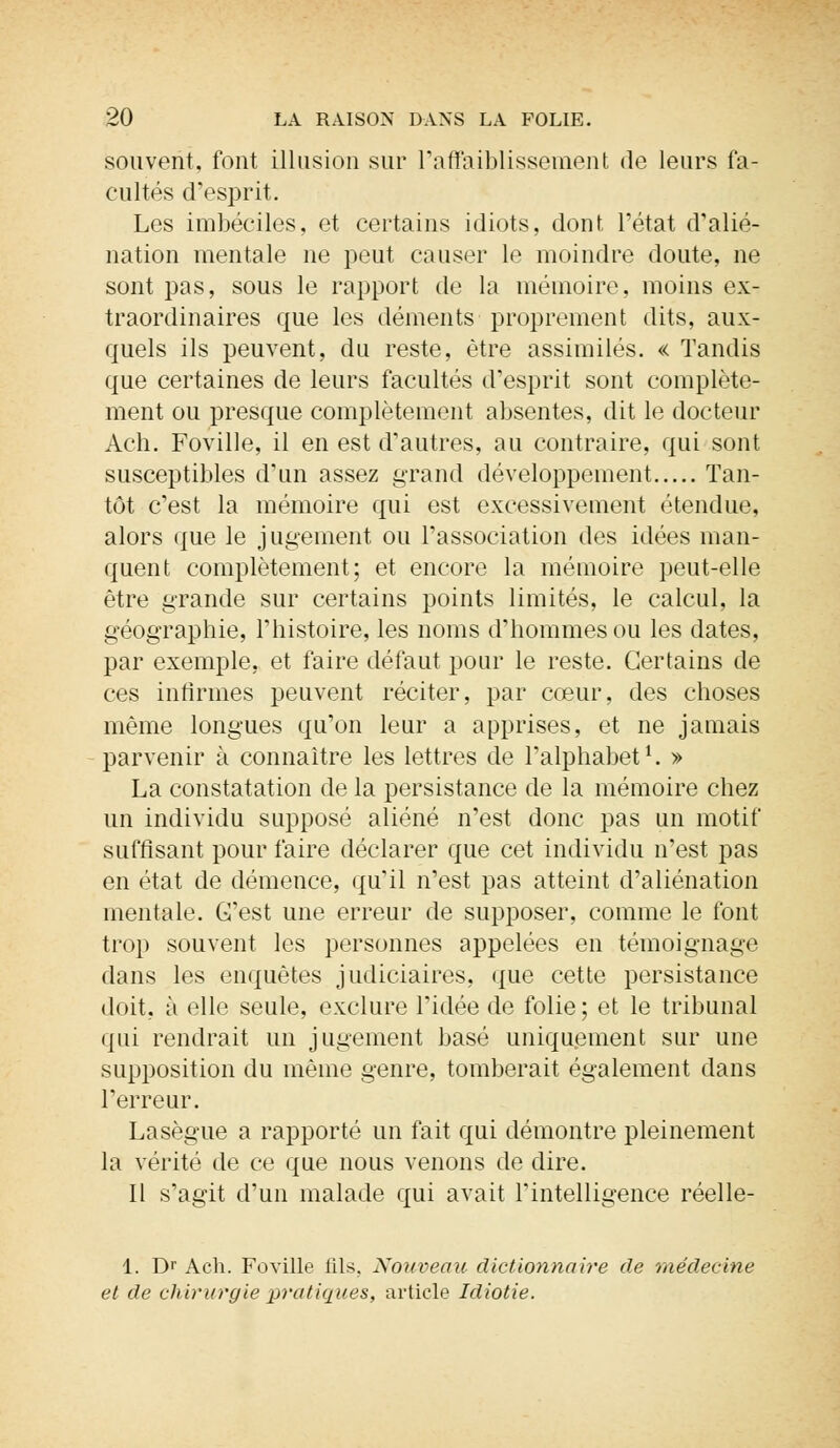 souvent, font illusion sur L'affaiblissement de leurs fa- cultés d'esprit. Les imbéciles, et certains idiots, dont, l'état d'alié- nation mentale ne peut causer le moindre doute, ne sont pas, sous le rapport de la mémoire, moins ex- traordinaires que les déments proprement dits, aux- quels ils peuvent, du reste, être assimilés. « Tandis que certaines de leurs facultés d'esprit sont complète- ment ou presque complètement absentes, dit le docteur Ach. Foville, il en est d'autres, au contraire, qui sont susceptibles d'un assez grand développement Tan- tôt c'est la mémoire qui est excessivement étendue, alors que le jugement ou l'association des idées man- quent complètement; et encore la mémoire peut-elle être grande sur certains points limités, le calcul, la géographie, l'histoire, les noms d'hommes ou les dates, par exemple, et faire défaut pour le reste. Certains de ces infirmes peuvent réciter, par cœur, des choses même longues qu'on leur a apprises, et ne jamais parvenir à connaître les lettres de l'alphabet1. » La constatation de la persistance de la mémoire chez un individu supposé aliéné n'est donc pas un motif suffisant pour faire déclarer que cet individu n'est pas en état de démence, qu'il n'est pas atteint d'aliénation mentale. G'est une erreur de supposer, comme le font trop souvent les personnes appelées en témoignage dans les enquêtes judiciaires, que cette persistance doit, à elle seule, exclure l'idée de folie ; et le tribunal qui rendrait un jugement basé uniquement sur une supposition du même genre, tomberait également dans l'erreur. Lasègue a rapporté un fait qui démontre pleinement la vérité de ce que nous venons de dire. Il s'agit d'un malade qui avait l'intelligence réelle- 1. Dr Ach. Foville fils. Nouveau dictionnaire de médecine et de chirurgie pratiques, article Idiotie.